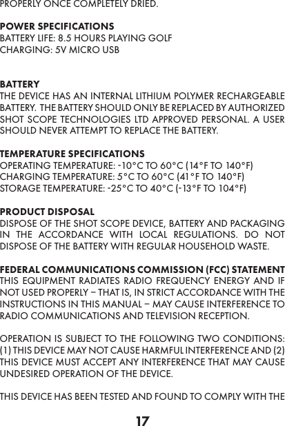 17PROPERLY ONCE COMPLETELY DRIED.POWER SPECIFICATIONS BATTERY LIFE: 8.5 HOURS PLAYING GOLF CHARGING: 5V MICRO USB BATTERY THE DEVICE HAS AN INTERNAL LITHIUM POLYMER RECHARGEABLE BATTERY.  THE BATTERY SHOULD ONLY BE REPLACED BY AUTHORIZED SHOT SCOPE TECHNOLOGIES LTD APPROVED PERSONAL. A USER SHOULD NEVER ATTEMPT TO REPLACE THE BATTERY. TEMPERATURE SPECIFICATIONS OPERATING TEMPERATURE: -10°C TO 60°C (14°F TO 140°F)CHARGING TEMPERATURE: 5°C TO 60°C (41°F TO 140°F) STORAGE TEMPERATURE: -25°C TO 40°C (-13°F TO 104°F) PRODUCT DISPOSAL DISPOSE OF THE SHOT SCOPE DEVICE, BATTERY AND PACKAGING IN THE ACCORDANCE WITH LOCAL REGULATIONS. DO NOT DISPOSE OF THE BATTERY WITH REGULAR HOUSEHOLD WASTE. FEDERAL COMMUNICATIONS COMMISSION (FCC) STATEMENTTHIS EQUIPMENT RADIATES RADIO FREQUENCY ENERGY AND IF NOT USED PROPERLY – THAT IS, IN STRICT ACCORDANCE WITH THE INSTRUCTIONS IN THIS MANUAL – MAY CAUSE INTERFERENCE TO RADIO COMMUNICATIONS AND TELEVISION RECEPTION. OPERATION IS SUBJECT TO THE FOLLOWING TWO CONDITIONS: (1) THIS DEVICE MAY NOT CAUSE HARMFUL INTERFERENCE AND (2) THIS DEVICE MUST ACCEPT ANY INTERFERENCE THAT MAY CAUSE UNDESIRED OPERATION OF THE DEVICE. THIS DEVICE HAS BEEN TESTED AND FOUND TO COMPLY WITH THE 