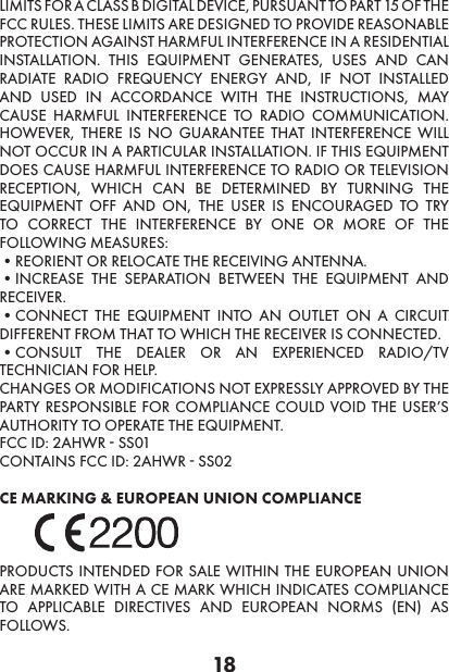 18LIMITS FOR A CLASS B DIGITAL DEVICE, PURSUANT TO PART 15 OF THE FCC RULES. THESE LIMITS ARE DESIGNED TO PROVIDE REASONABLE PROTECTION AGAINST HARMFUL INTERFERENCE IN A RESIDENTIAL INSTALLATION. THIS EQUIPMENT GENERATES, USES AND CAN RADIATE RADIO FREQUENCY ENERGY AND, IF NOT INSTALLED AND USED IN ACCORDANCE WITH THE INSTRUCTIONS, MAY CAUSE HARMFUL INTERFERENCE TO RADIO COMMUNICATION. HOWEVER, THERE IS NO GUARANTEE THAT INTERFERENCE WILL NOT OCCUR IN A PARTICULAR INSTALLATION. IF THIS EQUIPMENT DOES CAUSE HARMFUL INTERFERENCE TO RADIO OR TELEVISION RECEPTION, WHICH CAN BE DETERMINED BY TURNING THE EQUIPMENT OFF AND ON, THE USER IS ENCOURAGED TO TRY TO CORRECT THE INTERFERENCE BY ONE OR MORE OF THE FOLLOWING MEASURES:•REORIENT OR RELOCATE THE RECEIVING ANTENNA. •INCREASE THE SEPARATION BETWEEN THE EQUIPMENT AND RECEIVER. •CONNECT THE EQUIPMENT INTO AN OUTLET ON A CIRCUIT DIFFERENT FROM THAT TO WHICH THE RECEIVER IS CONNECTED. •CONSULT THE DEALER OR AN EXPERIENCED RADIO/TV TECHNICIAN FOR HELP. CHANGES OR MODIFICATIONS NOT EXPRESSLY APPROVED BY THE PARTY RESPONSIBLE FOR COMPLIANCE COULD VOID THE USER’S AUTHORITY TO OPERATE THE EQUIPMENT. FCC ID: 2AHWR - SS01CONTAINS FCC ID: 2AHWR - SS02 CE MARKING &amp; EUROPEAN UNION COMPLIANCE PRODUCTS INTENDED FOR SALE WITHIN THE EUROPEAN UNION ARE MARKED WITH A CE MARK WHICH INDICATES COMPLIANCE TO APPLICABLE DIRECTIVES AND EUROPEAN NORMS (EN) AS FOLLOWS.