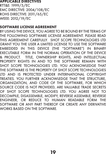 19APPLICABLE DIRECTIVESRTT&amp;E: 1999/5/ECEMC DIRECTIVE: 2004/108/ECROHS DIRECTIVE: 2011/65/ECWEEE: 2012/19/ECSOFTWARE LICENSE AGREEMENT BY USING THE DEVICE, YOU AGREE TO BE BOUND BY THE TERMS OF THE FOLLOWING SOFTWARE LICENSE AGREEMENT. PLEASE READ THIS AGREEMENT CAREFULLY.  SHOT SCOPE TECHNOLOGIES LTD GRANT YOU THE USER A LIMITED LICENSE TO USE THE SOFTWARE EMBEDDED IN THIS DEVICE (THE “SOFTWARE”) IN BINARY EXECUTABLE FORM IN THE NORMAL OPERATION OF THE DEVICE &amp; PRODUCT.  TITLE, OWNERSHIP RIGHTS, AND INTELLECTUAL PROPERTY RIGHTS IN AND TO THE SOFTWARE REMAIN WITH SHOT SCOPE TECHNOLOGIES LTD. YOU ACKNOWLEDGE THAT THE SOFTWARE IS THE PROPERTY OF SHOT SCOPE TECHNOLOGIES LTD AND IS PROTECTED UNDER INTERNATIONAL COPYRIGHT TREATIES. YOU FURTHER ACKNOWLEDGE THAT THE STRUCTURE, ORGANIZATION, AND CODE OF THE SOFTWARE, FOR WHICH SOURCE CODE IS NOT PROVIDED, ARE VALUABLE TRADE SECRETS OF SHOT SCOPE TECHNOLOGIES LTD. YOU AGREE NOT TO DECOMPILE, DISASSEMBLE, MODIFY, REVERSE ASSEMBLE, REVERSE ENGINEER, OR REDUCE TO HUMAN READABLE FORM THE SOFTWARE OR ANY PART THEREOF OR CREATE ANY DERIVATIVE WORKS BASED ON THE SOFTWARE.  