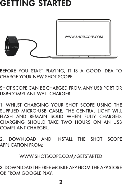 2BEFORE YOU START PLAYING, IT IS A GOOD IDEA TO CHARGE YOUR NEW SHOT SCOPE:SHOT SCOPE CAN BE CHARGED FROM ANY USB PORT OR USB-COMPLIANT WALL CHARGER.1. WHILST CHARGING YOUR SHOT SCOPE USING THE SUPPLIED MICRO-USB CABLE, THE CENTRAL LIGHT WILL FLASH AND REMAIN SOLID WHEN FULLY CHARGED. CHARGING SHOULD TAKE TWO HOURS ON AN USB COMPLIANT CHARGER.2. DOWNLOAD AND INSTALL THE SHOT SCOPE APPLICATION FROM: WWW.SHOTSCOPE.COM/GETSTARTED3. DOWNLOAD THE FREE MOBILE APP FROM THE APP STORE OR FROM GOOGLE PLAY.www.shotscope.comgetting started