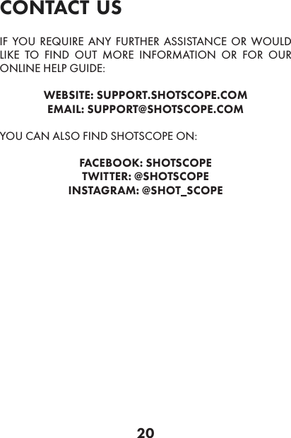 20contact usIF YOU REQUIRE ANY FURTHER ASSISTANCE OR WOULD LIKE TO FIND OUT MORE INFORMATION OR FOR OUR ONLINE HELP GUIDE:WEBSITE: SUPPORT.SHOTSCOPE.COMEMAIL: SUPPORT@SHOTSCOPE.COMYOU CAN ALSO FIND SHOTSCOPE ON:FACEBOOK: SHOTSCOPETWITTER: @SHOTSCOPEINSTAGRAM: @SHOT_SCOPE