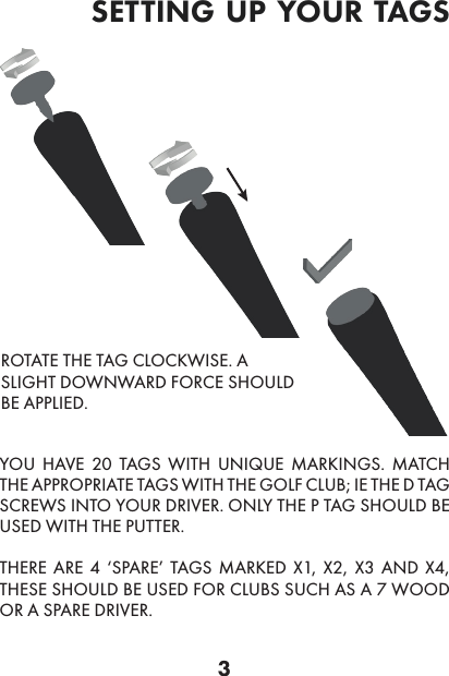 3YOU HAVE 20 TAGS WITH UNIQUE MARKINGS. MATCH THE APPROPRIATE TAGS WITH THE GOLF CLUB; IE THE D TAG SCREWS INTO YOUR DRIVER. ONLY THE P TAG SHOULD BE USED WITH THE PUTTER. THERE ARE 4 ‘SPARE’ TAGS MARKED X1, X2, X3 AND X4, THESE SHOULD BE USED FOR CLUBS SUCH AS A 7 WOOD OR A SPARE DRIVER. ROTATE THE TAG CLOCKWISE. A SLIGHT DOWNWARD FORCE SHOULD BE APPLIED.setting up your tags