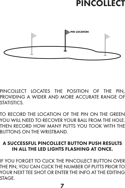 7pincollectpin locationPINCOLLECT LOCATES THE POSITION OF THE PIN, PROVIDING A WIDER AND MORE ACCURATE RANGE OF STATISTICS.TO RECORD THE LOCATION OF THE PIN ON THE GREEN YOU WILL NEED TO RECOVER YOUR BALL FROM THE HOLE. THEN RECORD HOW MANY PUTTS YOU TOOK WITH THE BUTTONS ON THE WRISTBAND.A SUCCESSFUL PINCOLLECT BUTTON PUSH RESULTS IN ALL THE LED LIGHTS FLASHING AT ONCE.IF YOU FORGET TO CLICK THE PINCOLLECT BUTTON OVER THE PIN, YOU CAN CLICK THE NUMBER OF PUTTS PRIOR TO YOUR NEXT TEE SHOT OR ENTER THE INFO AT THE EDITING STAGE.