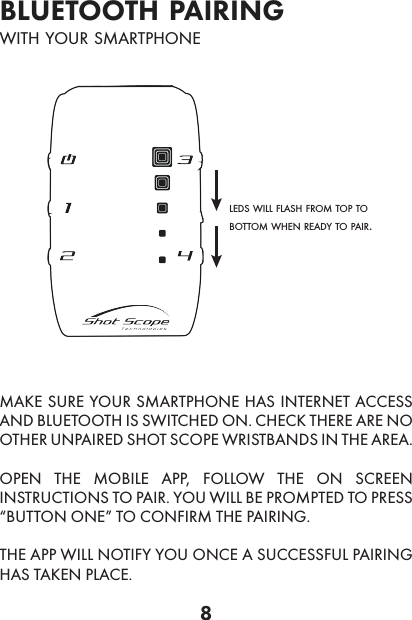 8bluetooth pairingwith your smartphoneleds will flash from top to bottom when ready to pair.MAKE SURE YOUR SMARTPHONE HAS INTERNET ACCESS AND BLUETOOTH IS SWITCHED ON. CHECK THERE ARE NO OTHER UNPAIRED SHOT SCOPE WRISTBANDS IN THE AREA.OPEN THE MOBILE APP, FOLLOW THE ON SCREEN INSTRUCTIONS TO PAIR. YOU WILL BE PROMPTED TO PRESS “BUTTON ONE” TO CONFIRM THE PAIRING.THE APP WILL NOTIFY YOU ONCE A SUCCESSFUL PAIRING HAS TAKEN PLACE.