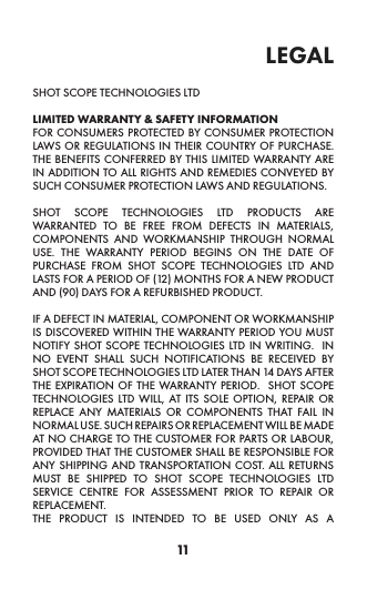 11legal SHOT SCOPE TECHNOLOGIES LTD LIMITED WARRANTY &amp; SAFETY INFORMATION  FOR CONSUMERS PROTECTED BY CONSUMER PROTECTION LAWS OR REGULATIONS IN THEIR COUNTRY OF PURCHASE.  THE BENEFITS CONFERRED BY THIS LIMITED WARRANTY ARE IN ADDITION TO ALL RIGHTS AND REMEDIES CONVEYED BY SUCH CONSUMER PROTECTION LAWS AND REGULATIONS. SHOT SCOPE TECHNOLOGIES LTD PRODUCTS ARE WARRANTED TO BE FREE FROM DEFECTS IN MATERIALS, COMPONENTS AND WORKMANSHIP THROUGH NORMAL USE. THE WARRANTY PERIOD BEGINS ON THE DATE OF PURCHASE FROM SHOT SCOPE TECHNOLOGIES LTD AND LASTS FOR A PERIOD OF (12) MONTHS FOR A NEW PRODUCT AND (90) DAYS FOR A REFURBISHED PRODUCT. IF A DEFECT IN MATERIAL, COMPONENT OR WORKMANSHIP IS DISCOVERED WITHIN THE WARRANTY PERIOD YOU MUST NOTIFY SHOT SCOPE TECHNOLOGIES LTD IN WRITING.  IN NO EVENT SHALL SUCH NOTIFICATIONS BE RECEIVED BY SHOT SCOPE TECHNOLOGIES LTD LATER THAN 14 DAYS AFTER THE EXPIRATION OF THE WARRANTY PERIOD.  SHOT SCOPE TECHNOLOGIES LTD WILL, AT ITS SOLE OPTION, REPAIR OR REPLACE ANY MATERIALS OR COMPONENTS THAT FAIL IN NORMAL USE. SUCH REPAIRS OR REPLACEMENT WILL BE MADE AT NO CHARGE TO THE CUSTOMER FOR PARTS OR LABOUR, PROVIDED THAT THE CUSTOMER SHALL BE RESPONSIBLE FOR ANY SHIPPING AND TRANSPORTATION COST. ALL RETURNS MUST BE SHIPPED TO SHOT SCOPE TECHNOLOGIES LTD SERVICE CENTRE FOR ASSESSMENT PRIOR TO REPAIR OR REPLACEMENT.  THE PRODUCT IS INTENDED TO BE USED ONLY AS A 