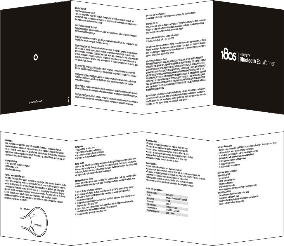 IntroductionThank you for purchasing the 180s Hi-Def BTH Bluetooth® Ear Warmer!  You now own the most innovative ear warmer on the planet!  You can talk on the phone and listen to music in high deﬁnition from your Bluetooth enabled device.  On top of that, the patented behind-the-head design is stylish and comfortable as it surrounds your ears in warmth!  So charge it up, call your friends, and treat your ears to your favorite tunes all while staying warm!Included in the box1x 180s Hi-Def BTH Bluetooth Ear Warmer1x USB charging cable1x User instruction manualCharging your 180s Hi-Def-BTHYour Hi-Def BTH Bluetooth Ear Warmer will need to be fully charged before ﬁrst use.  You will not be able to use it during the charging period.  To charge your Hi-Def BTH, locate the 3.5mm connector inside the seam of the lining on the right ear piece (the same side that contains the Bluetooth unit) and plug the 3.5mm jack end of the USB charging cable into it (see ﬁg. 1).  Then plug the USB end of the charging cable into the USB port on your computer or other USB power source.  The power button on the Hi-Def BTH will illuminate red to indicate that the device is charging.  Once charging is complete  (will take about 3.5 hours for full charge), the red light will turn off.  Unplug the charging cable and  you are ready to use your Hi-Def BTH!Fig. 1 Interior ViewSeam3.5mm ConnectorBattery Lifet$IBSHJOHUJNFBCPVUIPVSTt6QUPIPVSTPGUBMLUJNFPOBGVMMDIBSHFt6QUPIPVSTPGMJTUFOJOHUJNFPOBGVMMDIBSHFt6QUPIPVSTPGTUBOECZUJNFPOBGVMMDIBSHFPower On/OffTo turn on your Hi-Def BTH, locate the power button/indicator light at the center of the right ear piece.  Press and hold the button down for 5-6 seconds.  The indicator light will ﬂash red once to indicate the device is on, then will ﬂash blue.  To turn off, hold the button down for 5-6 seconds.  The indicator light will ﬂash red once to indicate that the device has turned off.Pairing with another deviceTo make calls or listen to music using your Hi-Def BTH, you must ﬁrst pair it with your Bluetooth enabled TNBSUQIPOFUBCMFUPSDPNQVUFS5PQBJS)J%FG#5)XJUIBQIPOFUBCMFUDPNQVUFSGPMMPXUIFTFTUFQT1. Turn off all other paired Bluetooth devices.2. Turn phone/tablet/computer Bluetooth function on and set to “Pair” or “Search for new devices”. 3. With power off, hold Hi-Def BTH power button down for 8-10 seconds until indicator light      ﬂashes blue and red rapidly.4. Once the phone/tablet/computer has found the Hi-Def BTH, it will appear on the screen as a new      device and read “180s Hi-Def BTH”. $MJDLPSUBQPOJUBOEJUXJMMDPOOFDUUPUIF)J%FG#5)BOEJOEJDBUFUIFEFWJDFTBSFOPXQBJSFE     Once complete, the indicator light on the Hi-Def BTH will ﬂash blue. 6. You may now listen to music or make phone calls.Phone Operationt5PBOTXFSBOJODPNJOHQIPOFDBMM1SFTTCVUUPOPO)J%FG#5)PODFt5PSFKFDUBOJODPNJOHQIPOFDBMM%PVCMFQSFTTCVUUPOPO)J%FG#5)t5PFOEBDBMMBOEBOTXFSBOFXDBMM1SFTTCVUUPOPO)J%FG#5)PODFt5PSFKFDUBOJODPNJOHDBMMXIJMFPOBDBMM%PVCMFQSFTTCVUUPOPO)J%FG#5)t&quot;MMBCPWFMJTUFEGVODUJPOTDBOBMTPCFDPOUSPMMFEPOUIFQIPOFJUTFMGt&quot;MMEJBMJOHBOEWPMVNFMFWFMTBSFDPOUSPMMFEPOQIPOFMusic Operationt5PQMBZNVTJD4FMFDUNVTJDPOZPVSEFWJDFBOEQSFTTQMBZt5PQBVTFNVTJDEVSJOHQMBZ1SFTTCVUUPOPO)J%FG#5)PODF1SFTTBHBJOUPSFTVNFQMBZt5PBOTXFSBOJODPNJOHQIPOFDBMMEVSJOHNVTJDQMBZ1SFTTCVUUPOPO)J%FG#5)PODFNVTJDXJMMpause when the call comes in and resume play once the call is ended)t&quot;MMBCPWFMJTUFEGVODUJPOTDBOBMTPCFDPOUSPMMFEPOUIFQIPOFUBCMFUDPNQVUFSt7PMVNFBOENVTJDUSBDLTFMFDUJPOBSFDPOUSPMMFEPOUIFQIPOFUBCMFUDPNQVUFSHi-Def-BTH Speciﬁcations#MVFUPPUI7FSTJPO 7&amp;%31SPmMFT )FBETFU)BOETGSFF&quot;%1&quot;73$1  Microphone  -54dB5SBOTNJUUFS $MBTT&amp;GGFDUJWF3BOHF .FUFST&apos;FFU&apos;SFRVFODZ3BOHF .)[.)[&apos;SFRVFODZ3FTQPOTF )[,)[Care and Maintenancet8IFOOPUJOVTFTUPSFZPVS)J%FG#5)JOBESZSPPNUFNQFSBUVSFQMBDF%POPUTUPSFZPVS)J%FG    BTH in a parked car where extreme temperatures may occurt%POPUTVCKFDUUPFYUSFNFDPMEPSIFBUGPSFYUFOEFEQFSJPETPGUJNFtSpot clean ONLY with a cloth and mild soap/water solution.  t%0/05TVCNFSHFJOXBUFSPSHFUUIFEFWJDFXFUt%POPUESPQUIFFBSXBSNFSt%POPUEJTBTTFNCMFUIFFBSXBSNFSSafety and General Information8IJMFESJWJOH/&amp;7&amp;3t5ZQFPSSFBEUFYUTt&amp;OUFSPSSFWJFXXSJUUFOEBUBt6TFBOJOUFSOFUCSPXTFSt*OQVUOBWJHBUJPOJOGPSNBUJPOt1FSGPSNBOZBDUJWJUJFTUIBUUBLFZPVSBUUFOUJPOBXBZGSPNESJWJOH8IJMFESJWJOH&quot;-8&quot;:4t,FFQZPVSFZFTPOUIFSPBEBOEIBOETPOUIFXIFFMt0CFZMPDBMBOEGFEFSBMUSBGmDMBXTt6TFBIBOETGSFFEFWJDFGPSQIPOFDBMMTXIFSFSFRVJSFECZMPDBMMBXt6TFWPJDFBDUJWBUFEGFBUVSFTXIFOQPTTJCMFBluetooth Ear WarmerHi-Def BTHLimited WarrantyWhat Does This Warranty Cover?T--$XBSSBOUTUIF)J%FG#5)#MVFUPPUI&amp;BS8BSNFSUPCFGSFFGSPNEFGFDUTJONBUFSJBMTBOEworkmanship under normal consumer usage for the period of six (6) months from date of purchase by the ﬁrst consumer purchaser of this product. What Does This Warranty Not Cover?/PSNBMXFBSBOEUFBS  Periodic maintenance, repair and replacement of parts due to normal wear and tear are excluded from coverage.Batteries. Only batteries in which the fully charged capacity falls below 75% of their rated capacity and batteries that leak are covered by this limited warranty.&quot;CVTFBOE*NQSPQFS6TF%BNBHFPSEFGFDUTUIBUSFTVMUGSPNJNQSPQFSPQFSBUJPOTUPSBHFJNQSPQFSuse or abuse, accident or neglect, such as physical damage (tears, cracks, etc.) to the surface of the QSPEVDUSFTVMUJOHGSPNNJTVTFDPOUBDUXJUIMJRVJEXBUFSSBJOFYUSFNFIFBUPSDPMEFYUSFNFIVNJEJUZor heavy perspiration, sand, dirt or the like, or food; (3) use of the Product for commercial purposes or subjecting the Product to abnormal usage or conditions; or (4) other acts which are not the fault of 180s, are excluded from coverage.6TFPG/POT1SPEVDUTBOE&quot;DDFTTPSJFT Defects or damage that result from the use of non-180s CSBOEFEPSDFSUJmFE1SPEVDUT&quot;DDFTTPSJFTPSPUIFSQFSJQIFSBMFRVJQNFOUBSFFYDMVEFEGSPNDPWFSBHF6OBVUIPSJ[FE4FSWJDFPS.PEJmDBUJPO Defects or damages resulting from service, testing, adjustment,  installation, maintenance, alteration, or modiﬁcation in any way by someone other than 180s are excluded from coverage.&quot;MUFSFE1SPEVDUT1SPEVDUTPS&quot;DDFTTPSJFTXJUITFSJBMOVNCFSTPSEBUFUBHTUIBUIBWFCFFOSFNPWFEaltered or obliterated; (2) broken seals or that show evidence of tampering are excluded from coverage.$PNNVOJDBUJPO4FSWJDFT%FGFDUTEBNBHFTPSGBJMVSFPG1SPEVDUTPS&quot;DDFTTPSJFTEVFUPBOZDPNNVOJDBUJPOTFSWJDFZPVNBZTVCTDSJCFUPPSVTFXJUIUIF1SPEVDUTPS&quot;DDFTTPSJFTJTFYDMVEFEGSPNDPWFSBHFWho Does This Warranty Cover?This warranty extends only to the ﬁrst consumer purchaser, and is not transferable.What Will 180s Do?180s, at its option, will at no charge repair, replace, or refund the purchase price of any Products or &quot;DDFTTPSJFTUIBUEPOPUDPOGPSNUPUIJTXBSSBOUZ8FNBZVTFGVODUJPOBMMZFRVJWBMFOUSFDPOEJUJPOFE SFGVSCJTIFEQSFPXOFEPSOFX1SPEVDUT&quot;DDFTTPSJFTPSQBSUTHow to Obtain Warranty Service or Other Information?*OUIF64&quot;BOE$BOBEBDBMM:PVXJMMSFDFJWFJOTUSVDUJPOTPOIPXUPTIJQUIF1SPEVDUTPS&quot;DDFTTPSJFTBUZPVSFYQFOTFUPTGPSSFQBJSPSSFQMBDFNFOU5PPCUBJOTFSWJDFZPVNVTUJODMVEFBDPQZPGZPVSSFDFJQUCJMMPGTBMFPSother comparable proof of purchase; (2) a written description of the problem, and; (3) your shipping address, email address, and telephone number.What Other Limitations Are There?&quot;/:*.1-*&amp;%8&quot;33&quot;/5*&amp;44)&quot;--#&amp;-*.*5&amp;%505)&amp;%63&quot;5*0/0&apos;5)*4-*.*5&amp;%8&quot;33&quot;/5:05)&amp;38*4&amp;5)&amp;3&amp;1&quot;*33&amp;1-&quot;$&amp;.&amp;/5033&amp;&apos;6/%&quot;41307*%&amp;%6/%&amp;35)*4&amp;913&amp;44-*.*5&amp;%8&quot;33&quot;/5:*45)&amp;&amp;9$-64*7&amp;3&amp;.&amp;%:0&apos;5)&amp;$0/46.&amp;3&quot;/%*41307*%&amp;%*/-*&amp;60&apos;&quot;--05)&amp;38&quot;33&quot;/5*&amp;4&amp;913&amp;4403*.1-*&amp;%*//0&amp;7&amp;/54)&quot;--4#&amp;-*&quot;#-&amp;8)&amp;5)&amp;3*/$0/53&quot;$5035035*/$-6%*/(/&amp;(-&amp;(&amp;/$&amp;&apos;03%&quot;.&quot;(&amp;4*/&amp;9$&amp;440&apos;5)&amp;163$)&quot;4&amp;13*$&amp;0&apos;5)&amp;130%6$503&quot;$$&amp;4403:03&apos;03&quot;/:*/%*3&amp;$5*/$*%&amp;/5&quot;-41&amp;$*&quot;-03$0/4&amp;26&amp;/5*&quot;-%&quot;.&quot;(&amp;40&apos;&quot;/:,*/%03-0440&apos;3&amp;7&amp;/6&amp;03130&apos;*54-0440&apos;#64*/&amp;44-0440&apos;*/&apos;03.&quot;5*0/03%&quot;5&quot;40&apos;58&quot;3&amp;&quot;11-*$&quot;5*0/40305)&amp;3&apos;*/&quot;/$*&quot;--044&quot;3*4*/(0650&apos;03*/$0//&amp;$5*0/8*5)5)&amp;*/&quot;#*-*5:5064&amp;5)&amp;130%6$503&quot;$$&amp;4403:505)&amp;&apos;6--&amp;95&amp;/55)&amp;4&amp;%&quot;.&quot;(&amp;4.&quot;:#&amp;%*4$-&quot;*.&amp;%#:-&quot;84PNFTUBUFTBOEKVSJTEJDUJPOTEPOPUBMMPXUIFMJNJUBUJPOPSFYDMVTJPOPGJODJEFOUBMPSDPOTFRVFOUJBMdamages, or limitation on the length of an implied warranty, so the above limitations or exclusions may not apply to you.  This warranty gives you the speciﬁc legal rights, and you may also have other rights that vary from state to state or from one jurisdiction to another.www.180s.comELU1300