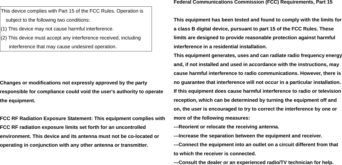    This device complies with Part 15 of the FCC Rules. Operation is subject to the following two conditions: (1) This device may not cause harmful interference. (2) This device must accept any interference received, including interference that may cause undesired operation.    Changes or modifications not expressly approved by the party responsible for compliance could void the user&apos;s authority to operate the equipment.  FCC RF Radiation Exposure Statement: This equipment complies with FCC RF radiation exposure limits set forth for an uncontrolled environment. This device and its antenna must not be co-located or operating in conjunction with any other antenna or transmitter.     Federal Communications Commission (FCC) Requirements, Part 15  This equipment has been tested and found to comply with the limits for a class B digital device, pursuant to part 15 of the FCC Rules. These limits are designed to provide reasonable protection against harmful interference in a residential installation. This equipment generates, uses and can radiate radio frequency energy and, if not installed and used in accordance with the instructions, may cause harmful interference to radio communications. However, there is no guarantee that interference will not occur in a particular installation. If this equipment does cause harmful interference to radio or television reception, which can be determined by turning the equipment off and on, the user is encouraged to try to correct the interference by one or more of the following measures: ---Reorient or relocate the receiving antenna. ---Increase the separation between the equipment and receiver. ---Connect the equipment into an outlet on a circuit different from that to which the receiver is connected. ---Consult the dealer or an experienced radio/TV technician for help.   