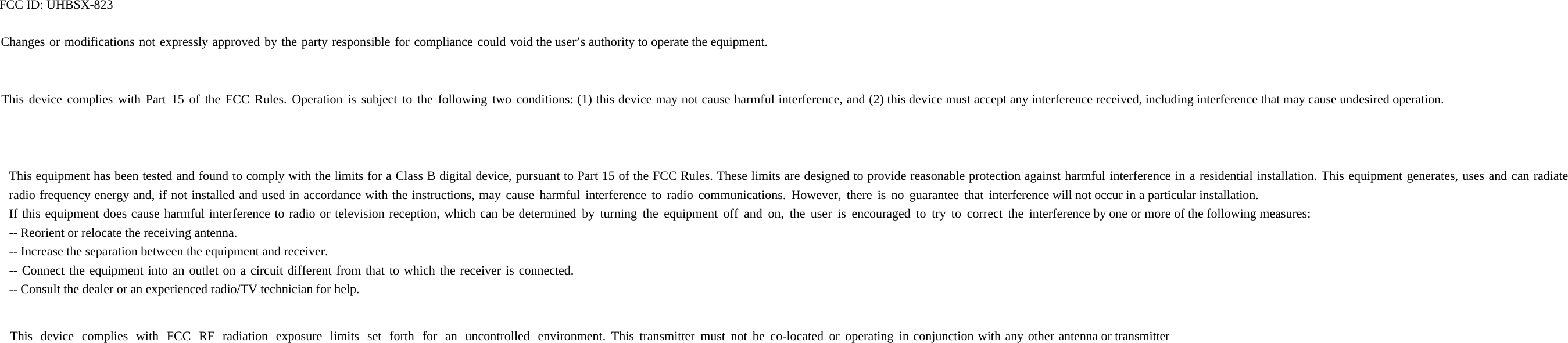 FCC ID: UHBSX-823 Changes or modifications not expressly approved by the party responsible for compliance could void the user’s authority to operate the equipment. This device complies with Part 15 of the FCC Rules. Operation is subject to the following two conditions: (1) this device may not cause harmful interference, and (2) this device must accept any interference received, including interference that may cause undesired operation. This equipment has been tested and found to comply with the limits for a Class B digital device, pursuant to Part 15 of the FCC Rules. These limits are designed to provide reasonable protection against harmful interference in a residential installation. This equipment generates, uses and can radiate radio frequency energy and, if not installed and used in accordance with the instructions, may cause harmful interference to radio communications. However, there is no guarantee that interference will not occur in a particular installation. If this equipment does cause harmful interference to radio or television reception, which can be determined by turning the equipment off and on, the user is encouraged to try to correct the interference by one or more of the following measures: -- Reorient or relocate the receiving antenna. -- Increase the separation between the equipment and receiver. -- Connect the equipment into an outlet on a circuit different from that to which the receiver is connected. -- Consult the dealer or an experienced radio/TV technician for help. This device complies with FCC RF radiation exposure limits set forth for an uncontrolled environment. This transmitter must not be co-located or operating in conjunction with any other antenna or transmitter   