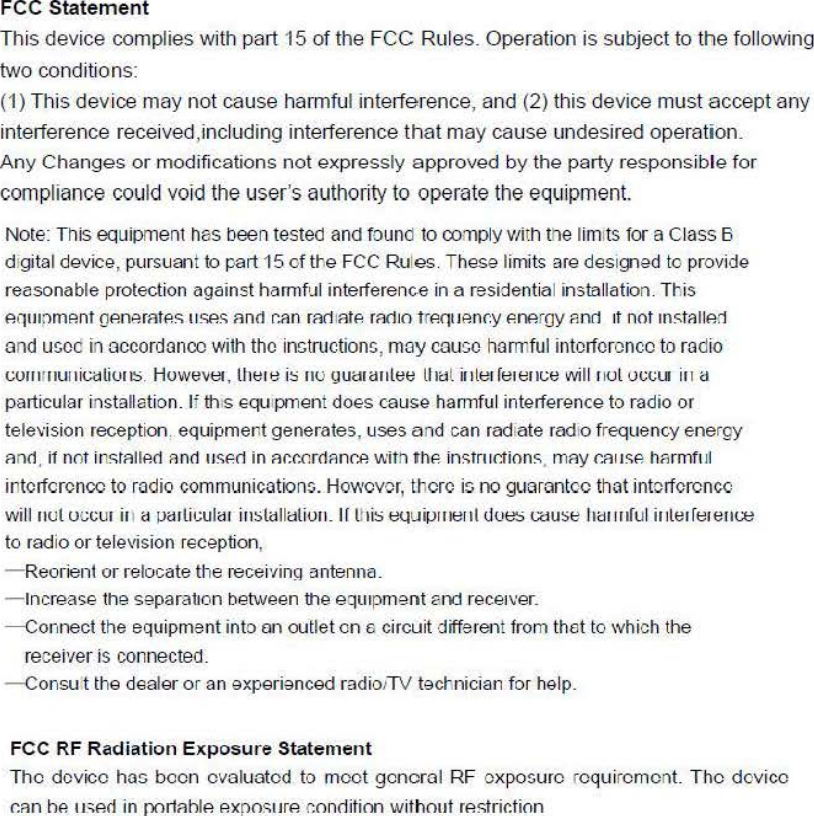 FCC Statement This device complies with part 15 of the FCC Rules. Operation is subject to the following two conditions: (1) This device may not cause harmful interference, and (2) this device must accept any interference received,including interference that may cause undesired operation. Any Changes or modifications not expressly approved by the party responsible for compliance cOllld void the llser&apos;s allthority 10 operate the eqllipment Note: This equipment has bee门testedand found 10∞mply vtith the limlts lor a Class B digital device, pursuant to part 15 of the FCC Rules. These limits are designed to provide reasonable protection against hðl1Tlful interferenιe in a residential installation. This 自(jlll[lm阳11 (J白mm&apos;llf!sIIS自SFlnÒ r.iln rFlc1IFllf! mc1lo !ff!C(lJAnC:y f!n白íOYp,nc1 1I nol tnS11l1l削and u!;cc in accordancc with thc instrllctions, may CaUGC harlllflll intorfcrcnco to mdio 叫IIIIIUIII叫川岛Howev明，tl1el e i:; IIU yu制IIlee11削ilJlel reJ elJL:e will  J lul 0(;ιlIJ 111 (:J particular installation. li thls eqUlpll1ent does cause hall1)ful interference to radio or television reception. eqllipll1ent generates, uses and can radiate radlo freqllency energy Flnò. il not inSTFlIlp.ò AnÒ IISf!c1 in Flr.r.oròflnr.p. wilh thf! instrllrtion旦.Il1Fly C&apos;.FIIISf! Imrmll1l intcrfcrcn∞to radio commllnicatioll~. Howcvor, thcrc is no gllarantcc that intcrfcrcncc willllul UC:(;UI ill él ~élIlil;uléll im;[élll&lt;lli山.If [l1i:; ellui~lIIellt Uυ出ωu指Ili:UlllrulilJ lelrel刷出to radio or television reception, 一&apos;Reorienlor relocate the陪celγin gantenna. 一IncreaS8Ihe SeparallOn belween the equlpmenl and recelver. -Connect the equipment into an olltlet on 6  circui! diffi岳阳11from thet 10 which the recei&apos;/er is connected. -Consu t Ihe dealer or an experienced radiolTV tect&apos;.nician for help. FCC RF Radiation Exposure Statement Thc dcvicc has bccn cvaluatcd to mcct gcncral RF CXpO$UrC rcquircmcnt. Thc dcvicc r.Rn hp. IISf!Ò in pc川R hl白 白xposlIr.白r.onc1itionwithollt阳strir.tion