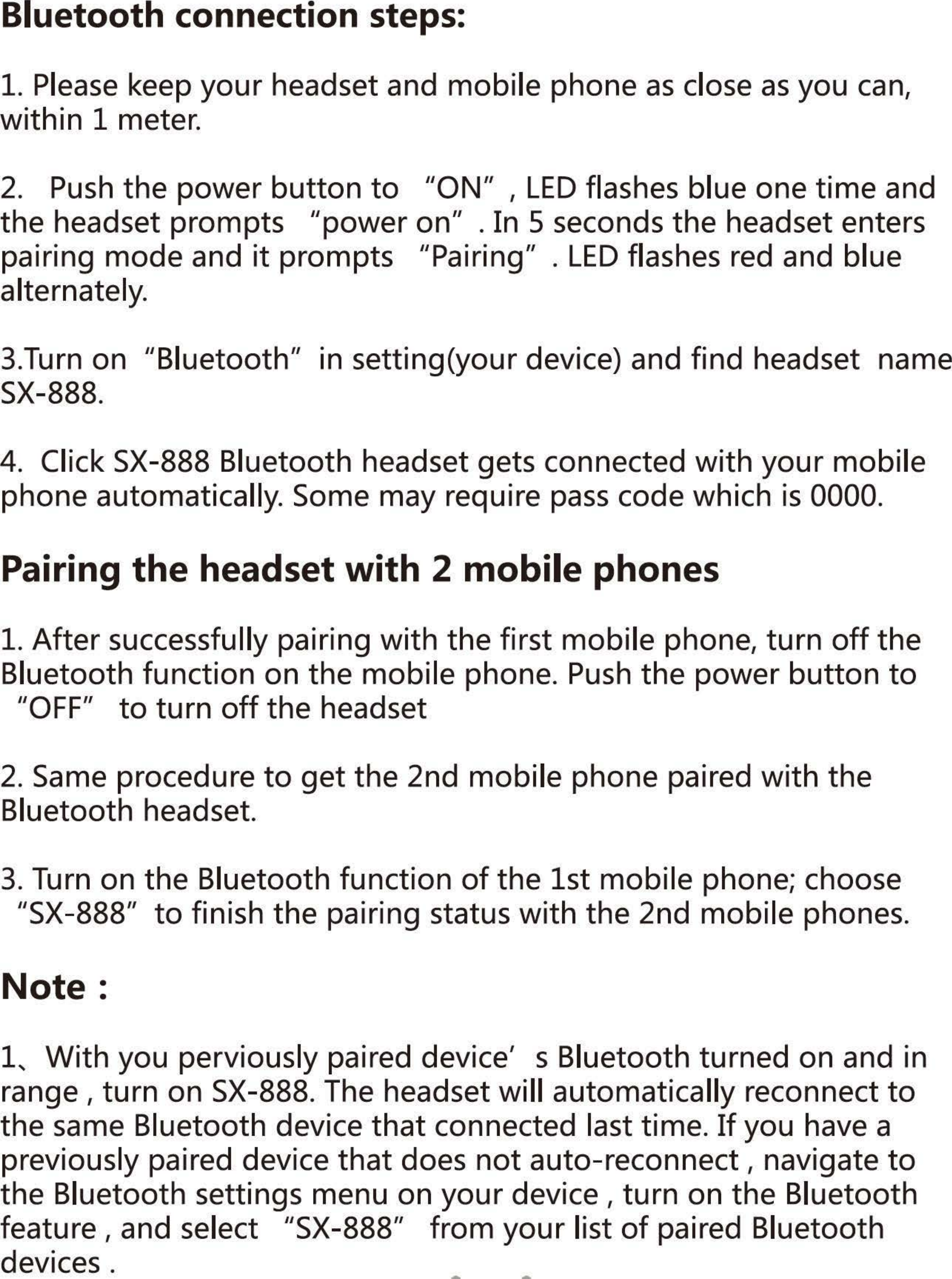Bluetooth connection steps: 1. Please keep your headset and mobile phone as close as you can, within 1 meter. 2. Push the power button to &quot;0N&quot;, LED flashes blue one time and the headset prompts /lpower on/l • In 5 seconds the headset enters pairing mode and it prompts /lPairing/l. LED flashes red and blue alternately. 3.Turn on /lBluetooth/l in setting(your device) and find headset  name SX-888. 4.  Click SX-888 Bluetooth headset gets connected with your mobile phone automatically. Some may require pass code which is 0000. Pairing the headset with 2 mobile phones 1. After successfully pairing with the first mobile phone, turn off the Bluetooth function on the mobile phone. Push the power button to /lOFF&quot; to turn off the headset 2. Same procedure to get the 2nd mobile phone paired with the Bluetooth headset. 3. Turn on the Bluetooth function of the 1st mobile phone; choose 飞X-888&quot;to finish the pairing status with the 2nd mobile phones. Note: 1、Withyou perviously paired device&apos;  s Bluetooth turned on and in range , turn on SX-888. The headset will automatically reconnect to the same Bluetooth device that connected last time. If you have a previously paired device that does not auto-reconnect I  navigate to the Bluetooth settings menu on your device , turn on the Bluetooth feature , and select /lSX-888&quot; from your list of paired Bluetooth devices. 