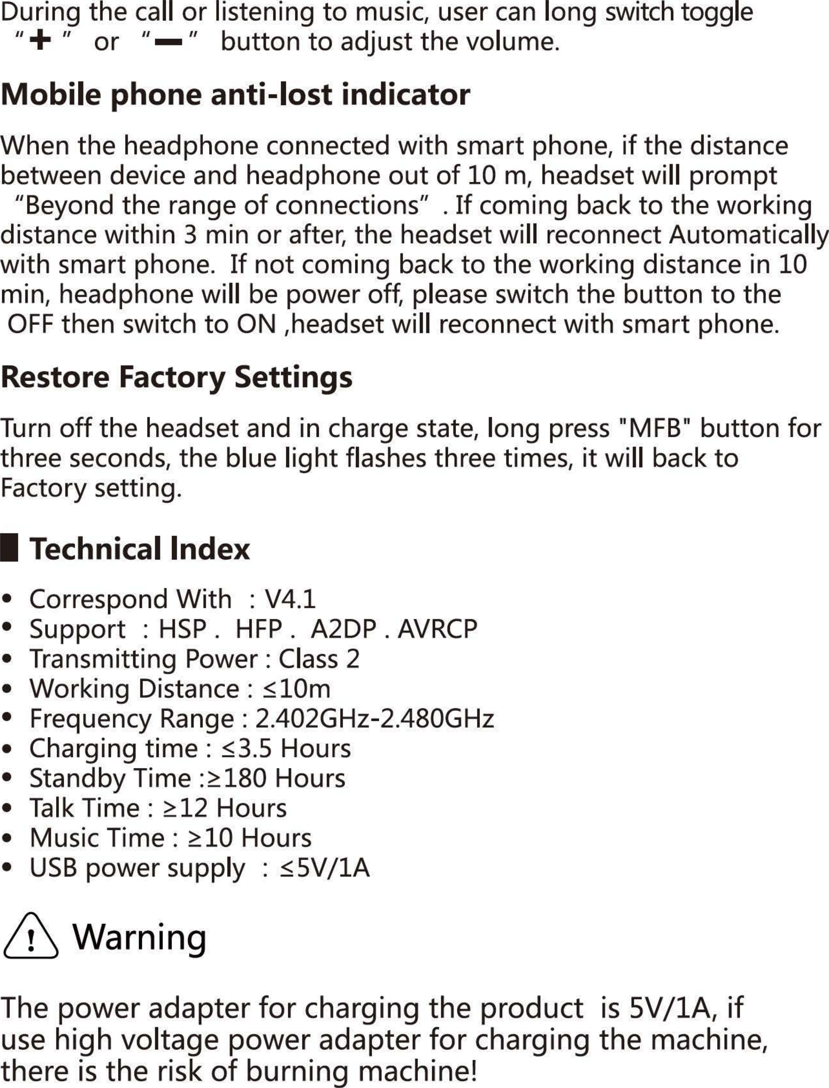 During the call or listening to music, user can long switch toggle 11 + 11 or 11  11 button to adjust the volume. Mobile phone anti-Iost indicator When the headphone connected with smart phone, if the distance between device and headphone out of 10 m, headset will prompt &quot;Beyond the range of connections&quot;  . If coming back to the working distance within 3 min or after, the headset will reconnect Automatically with smart phone. If not coming back to the working distance in 10 min, headphone will be power off, please switch the button to the OFF then switch to ON ,headset will reconnect with smart phone. Restore Factory Settings Turn off the headset and in charge state, long press &quot;MFB&quot; button for three seconds, the blue light flashes three times, it will back to Factory setti ng. Technicallndex •  Correspond With : V4.1 • Support : HSP.  HFP. A2DP. AVRCP •  Transmitting Power: Class 2 • Working Distance :三10m•  Frequency Range : 2.402GHz-2.480GHz •  Charging time :三3.5Hours •  Standby Time :三180Hours •  Talk Time :兰12Hours •  Music Time :注10Hours • USB power supply :三5Vj1AWa rn i ng The power adapter for charging the product is 5V /lA, if use high voltage power adapter for charging the machine, there is the risk of burning machine! 