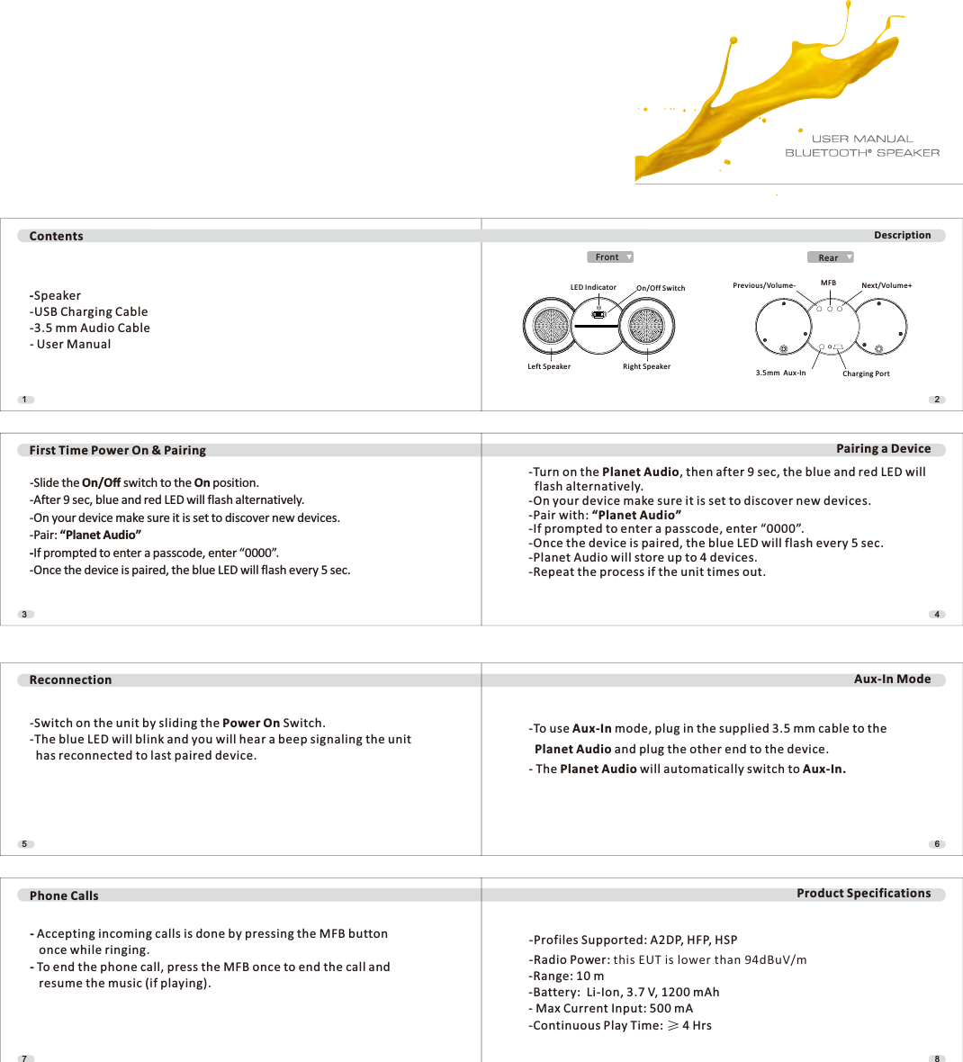 65Reconnection Aux-In Mode87Product Specifications-Switch on the unit by sliding the Power On Switch.-The blue LED will blink and you will hear a beep signaling the unit  has reconnected to last paired device.-To use Aux-In mode, plug in the supplied 3.5 mm cable to the Planet Audio and plug the other end to the device.- The Planet Audio will automatically switch to Aux-In.Phone Calls-Accepting incoming calls is done by pressing the MFB button   once while ringing.- To end the phone call, press the MFB once to end the call and   resume the music (if playing).-Profiles Supported: A2DP, HFP, HSP-Radio Power: this EUT is lower than 94dBuV/m-Range: 10 m-Battery:  Li-Ion, 3.7 V, 1200 mAh- Max Current Input: 500 mA-Continuous Play Time: ı 4 Hrs43First Time Power On &amp; Pairing Pairing a Device-Slide the On/Kīswitch to the On position.-After 9 sec, blue and red LED will flash alternatively.-On your device make sure it is set to discover new devices.-Pair: “Planet Audio”-If prompted to enter a passcode, enter “0000”.-Once the device is paired, the blue LED will flash every 5 sec.-Turn on the Planet Audio, then after 9 sec, the blue and red LED will  flash alternatively.-On your device make sure it is set to discover new devices.-Pair with: “Planet Audio”-If prompted to enter a passcode, enter “0000”.-Once the device is paired, the blue LED will flash every 5 sec.-Planet Audio will store up to 4 devices.-Repeat the process if the unit times out.21Contents-Speaker-USB Charging Cable-3.5 mm Audio Cable- User ManualDescriptionLED Indicator On/Off SwitchLeft Speaker Right SpeakerRearFrontPrevious/Volume- MFB Next/Volume+3.5mm  Aux-In Charging Port