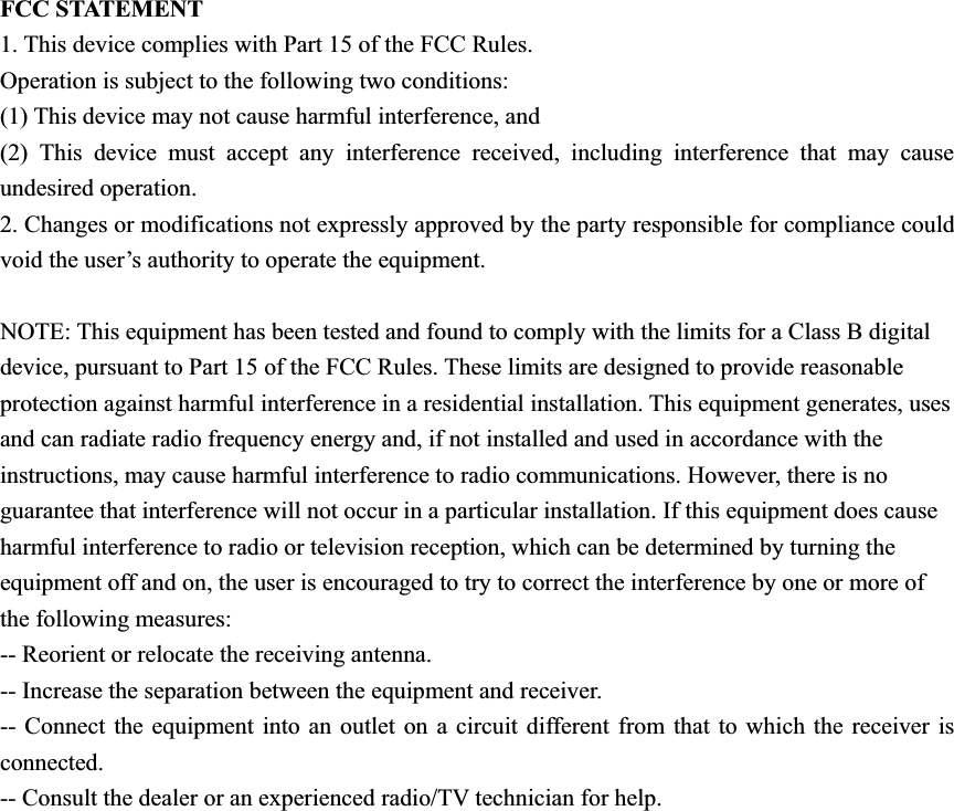 FCC STATEMENT 1. This device complies with Part 15 of the FCC Rules. Operation is subject to the following two conditions: (1) This device may not cause harmful interference, and (2) This device must accept any interference received, including interference that may cause undesired operation. 2. Changes or modifications not expressly approved by the party responsible for compliance could void the user’s authority to operate the equipment. NOTE: This equipment has been tested and found to comply with the limits for a Class B digital device, pursuant to Part 15 of the FCC Rules. These limits are designed to provide reasonable protection against harmful interference in a residential installation. This equipment generates, uses and can radiate radio frequency energy and, if not installed and used in accordance with the instructions, may cause harmful interference to radio communications. However, there is no guarantee that interference will not occur in a particular installation. If this equipment does cause harmful interference to radio or television reception, which can be determined by turning the equipment off and on, the user is encouraged to try to correct the interference by one or more of the following measures: -- Reorient or relocate the receiving antenna. -- Increase the separation between the equipment and receiver. -- Connect the equipment into an outlet on a circuit different from that to which the receiver is connected. -- Consult the dealer or an experienced radio/TV technician for help. 