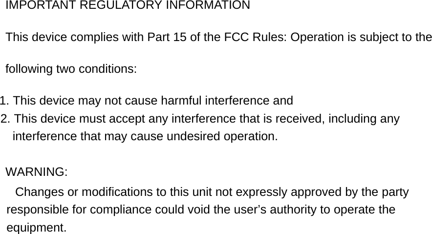 IMPORTANT REGULATORY INFORMATION This device complies with Part 15 of the FCC Rules: Operation is subject to the following two conditions: 1. This device may not cause harmful interference and 2. This device must accept any interference that is received, including any interference that may cause undesired operation.  WARNING:         Changes or modifications to this unit not expressly approved by the party responsible for compliance could void the user’s authority to operate the equipment.  