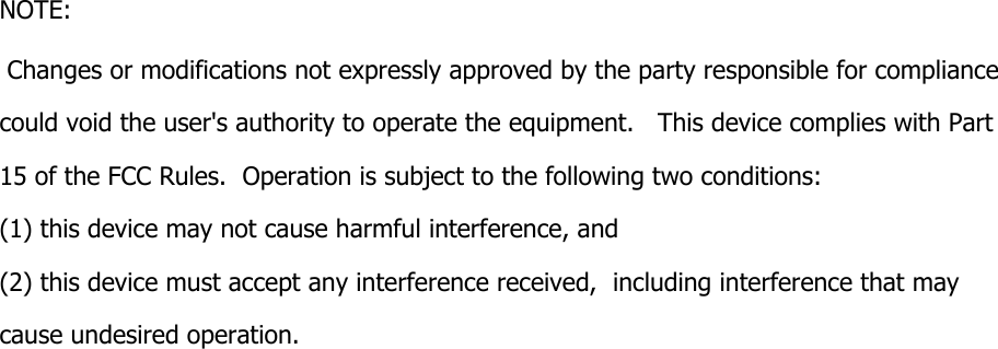 NOTE:  Changes or modifications not expressly approved by the party responsible for compliance  could void the user&apos;s authority to operate the equipment.   This device complies with Part 15 of the FCC Rules.  Operation is subject to the following two conditions:  (1) this device may not cause harmful interference, and  (2) this device must accept any interference received,  including interference that may cause undesired operation.    