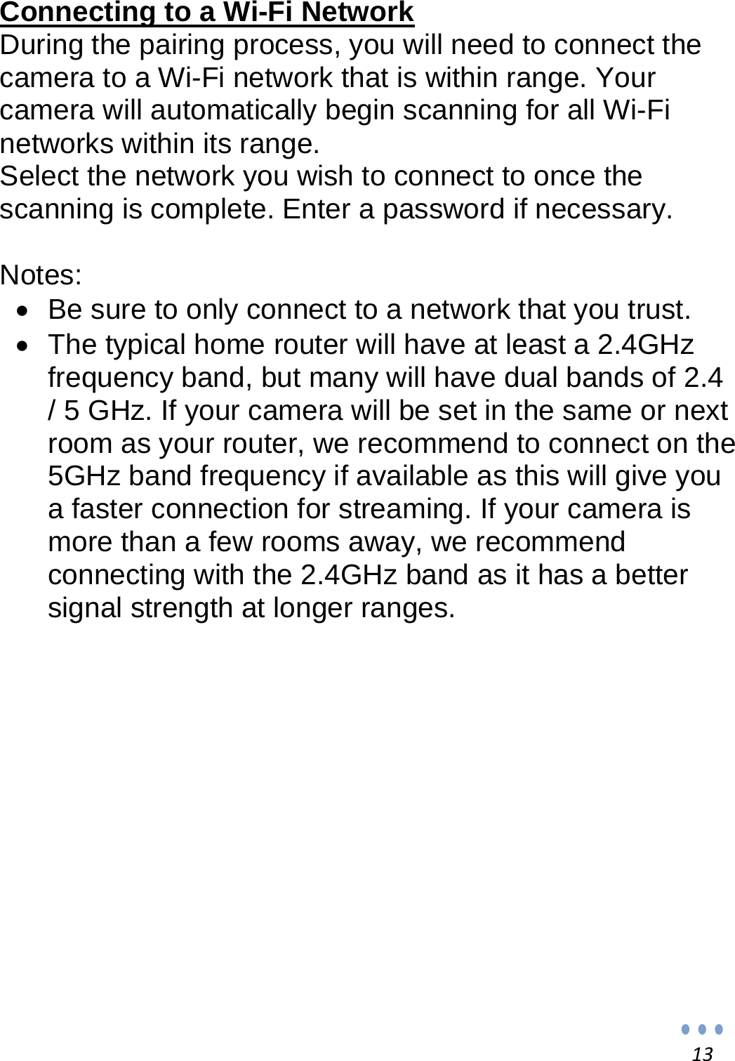 13 Connecting to a Wi-Fi Network During the pairing process, you will need to connect the camera to a Wi-Fi network that is within range. Your camera will automatically begin scanning for all Wi-Fi networks within its range. Select the network you wish to connect to once the scanning is complete. Enter a password if necessary.  Notes:   Be sure to only connect to a network that you trust.    The typical home router will have at least a 2.4GHz frequency band, but many will have dual bands of 2.4 / 5 GHz. If your camera will be set in the same or next room as your router, we recommend to connect on the 5GHz band frequency if available as this will give you a faster connection for streaming. If your camera is more than a few rooms away, we recommend connecting with the 2.4GHz band as it has a better signal strength at longer ranges.              