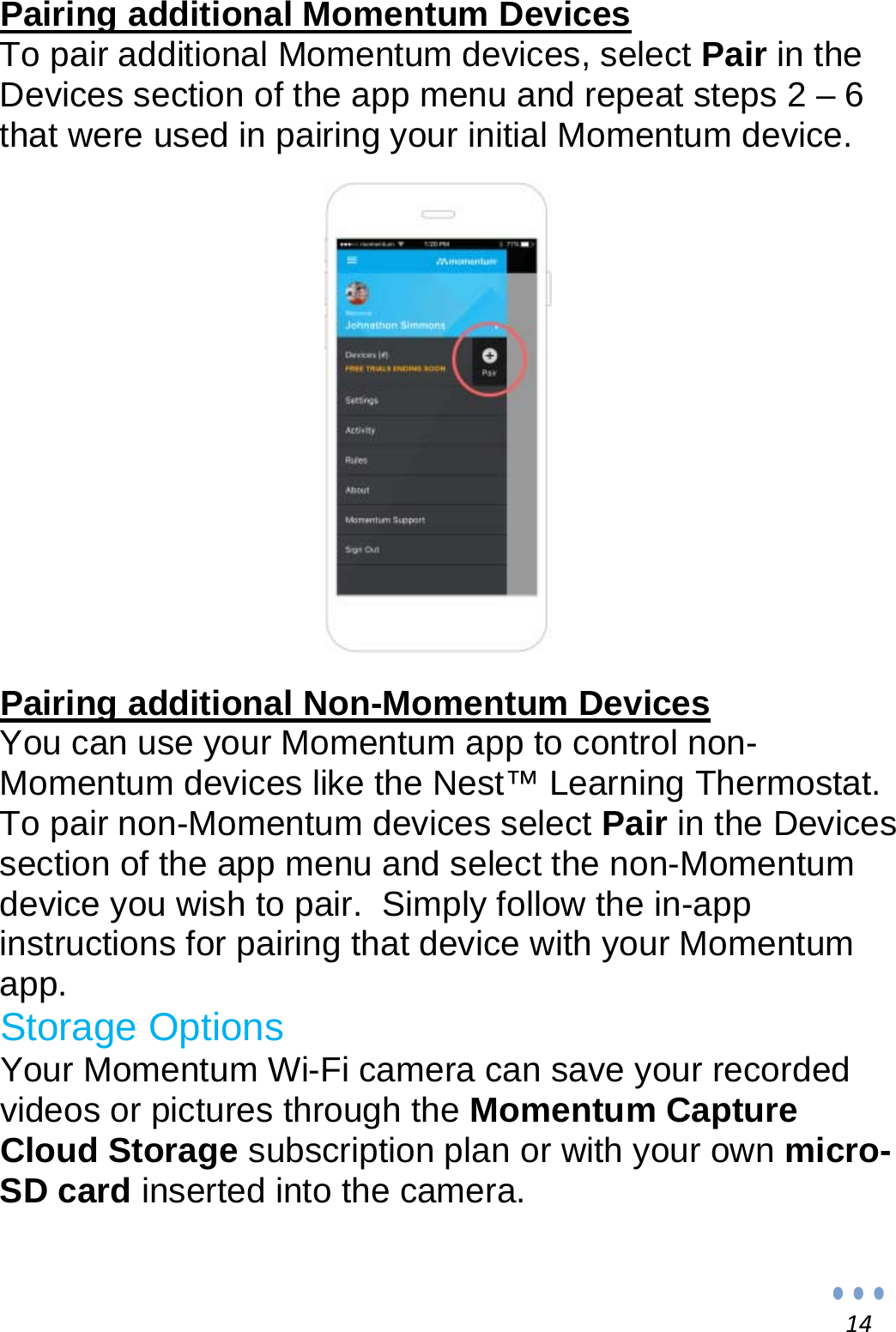 14Pairing additional Momentum Devices To pair additional Momentum devices, select Pair in the Devices section of the app menu and repeat steps 2 – 6 that were used in pairing your initial Momentum device.                Pairing additional Non-Momentum Devices You can use your Momentum app to control non-Momentum devices like the Nest™ Learning Thermostat.  To pair non-Momentum devices select Pair in the Devices section of the app menu and select the non-Momentum device you wish to pair.  Simply follow the in-app instructions for pairing that device with your Momentum app. Storage Options Your Momentum Wi-Fi camera can save your recorded videos or pictures through the Momentum Capture Cloud Storage subscription plan or with your own micro-SD card inserted into the camera.  