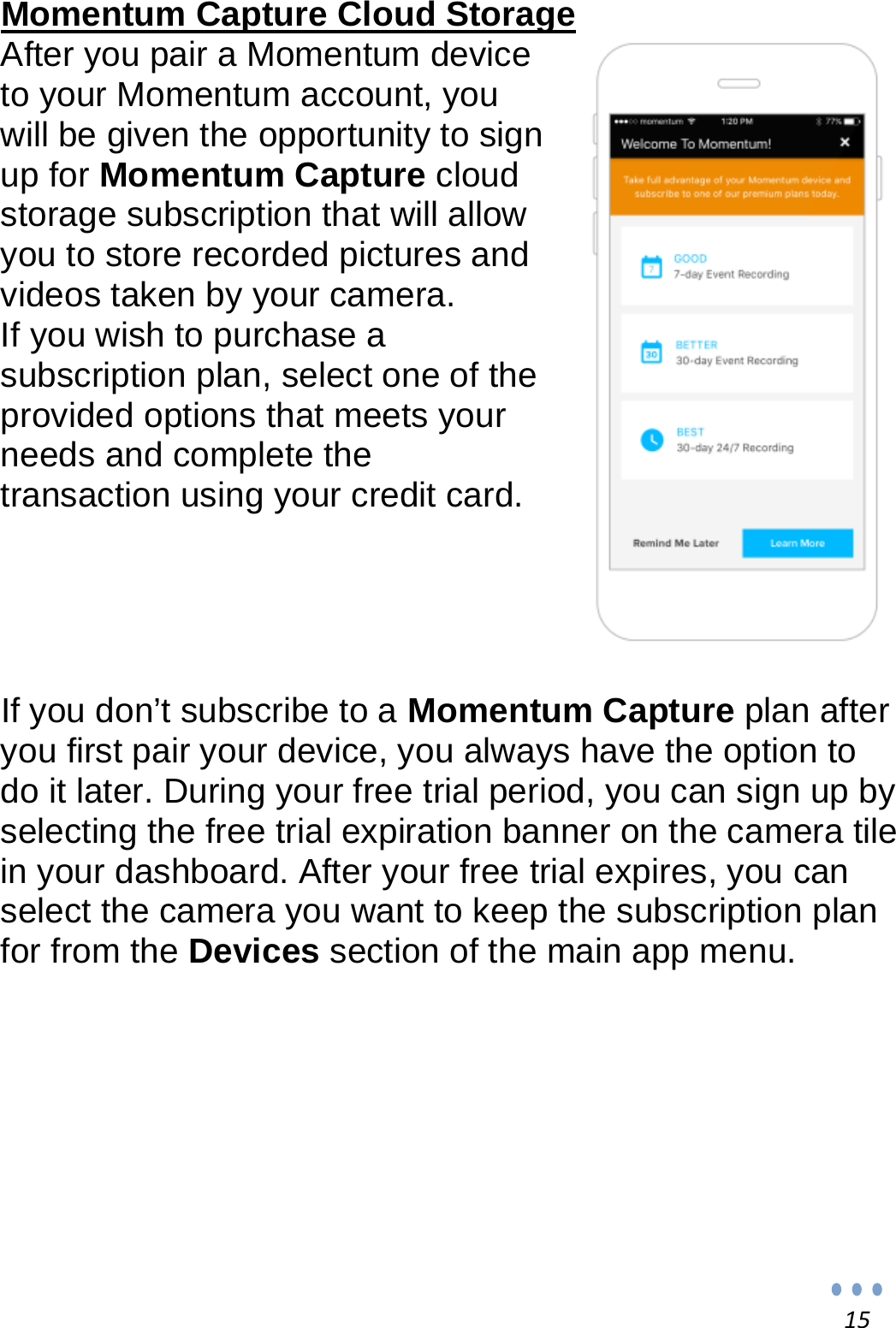 15Momentum Capture Cloud Storage After you pair a Momentum device to your Momentum account, you will be given the opportunity to sign up for Momentum Capture cloud storage subscription that will allow you to store recorded pictures and videos taken by your camera.  If you wish to purchase a subscription plan, select one of the provided options that meets your needs and complete the transaction using your credit card.      If you don’t subscribe to a Momentum Capture plan after you first pair your device, you always have the option to do it later. During your free trial period, you can sign up by selecting the free trial expiration banner on the camera tile in your dashboard. After your free trial expires, you can select the camera you want to keep the subscription plan for from the Devices section of the main app menu.            