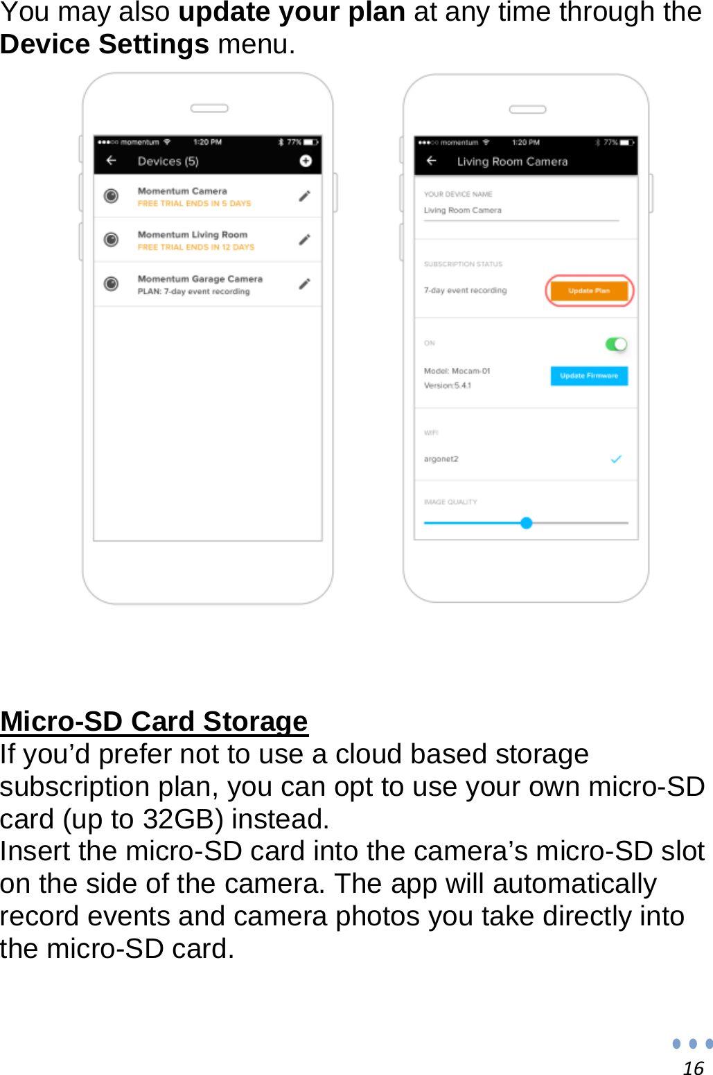 16You may also update your plan at any time through the Device Settings menu.                         Micro-SD Card Storage If you’d prefer not to use a cloud based storage subscription plan, you can opt to use your own micro-SD card (up to 32GB) instead. Insert the micro-SD card into the camera’s micro-SD slot on the side of the camera. The app will automatically record events and camera photos you take directly into the micro-SD card. 