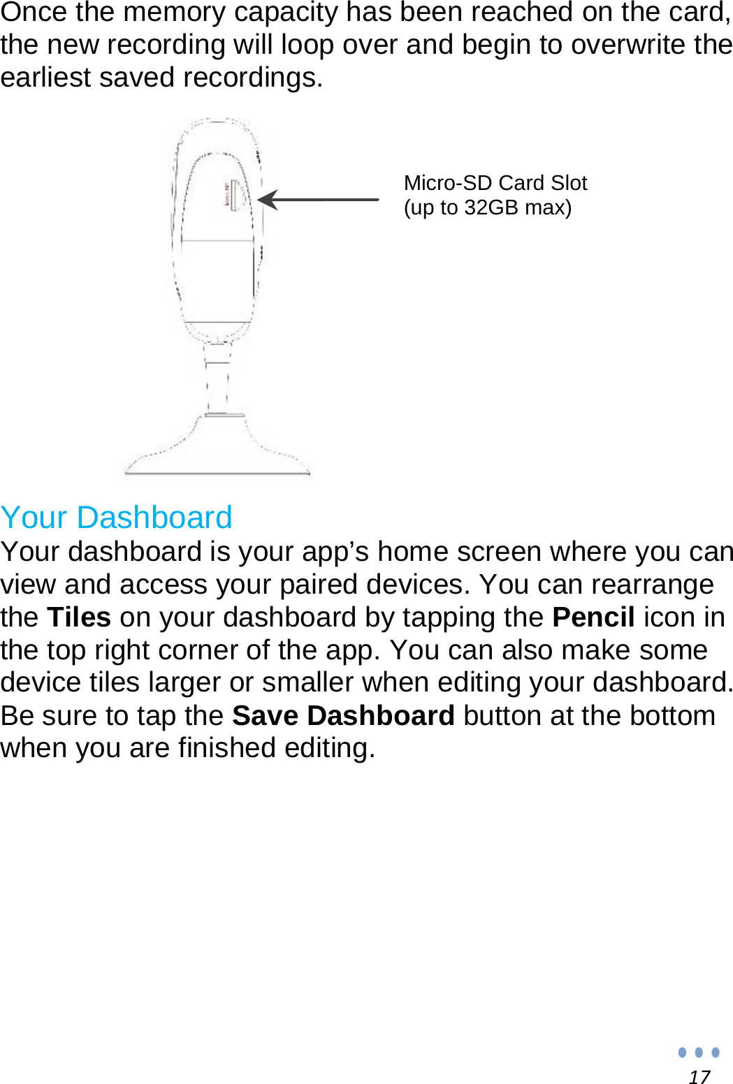 17Once the memory capacity has been reached on the card, the new recording will loop over and begin to overwrite the earliest saved recordings.                         Your Dashboard Your dashboard is your app’s home screen where you can view and access your paired devices. You can rearrange the Tiles on your dashboard by tapping the Pencil icon in the top right corner of the app. You can also make some device tiles larger or smaller when editing your dashboard. Be sure to tap the Save Dashboard button at the bottom when you are finished editing.          Micro-SD Card Slot (up to 32GB max) 