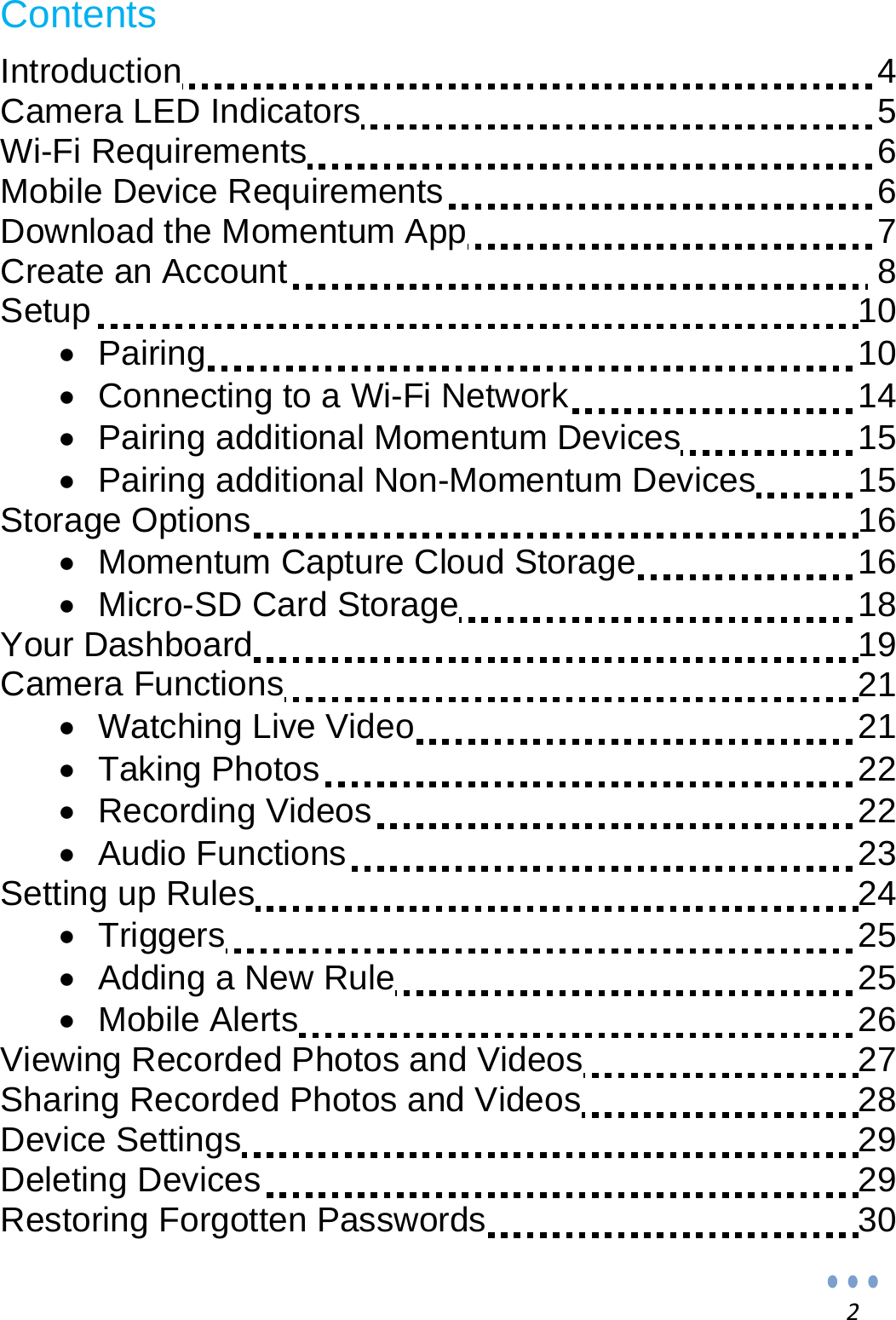 2Contents  Introduction                   4 Camera LED Indicators                5 Wi-Fi Requirements                 6 Mobile Device Requirements                6 Download the Momentum App               7 Create an Account                  8 Setup                  10   Pairing                10   Connecting to a Wi-Fi Network            14   Pairing additional Momentum Devices          15   Pairing additional Non-Momentum Devices          15 Storage Options                16   Momentum Capture Cloud Storage          16   Micro-SD Card Storage             18 Your Dashboard                19 Camera Functions                21   Watching Live Video              21   Taking Photos              22   Recording Videos              22   Audio Functions              23 Setting up Rules                24   Triggers                25   Adding a New Rule              25   Mobile Alerts               26 Viewing Recorded Photos and Videos            27 Sharing Recorded Photos and Videos            28 Device Settings                29 Deleting Devices                29 Restoring Forgotten Passwords            30 