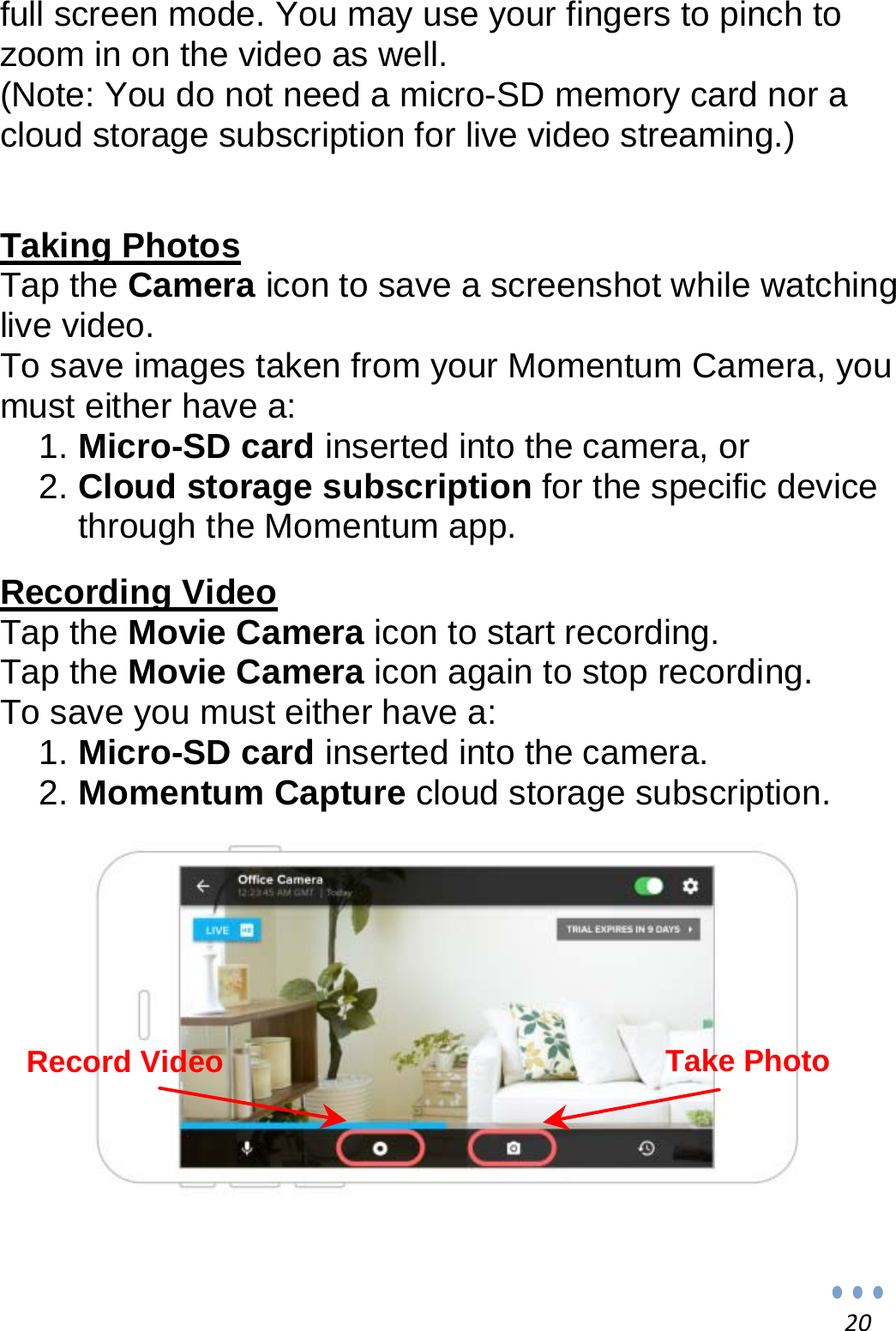 20full screen mode. You may use your fingers to pinch to zoom in on the video as well. (Note: You do not need a micro-SD memory card nor a cloud storage subscription for live video streaming.)   Taking Photos Tap the Camera icon to save a screenshot while watching live video. To save images taken from your Momentum Camera, you must either have a: 1. Micro-SD card inserted into the camera, or 2. Cloud storage subscription for the specific device through the Momentum app.  Recording Video Tap the Movie Camera icon to start recording. Tap the Movie Camera icon again to stop recording. To save you must either have a: 1. Micro-SD card inserted into the camera. 2. Momentum Capture cloud storage subscription.                Record Video  Take Photo 