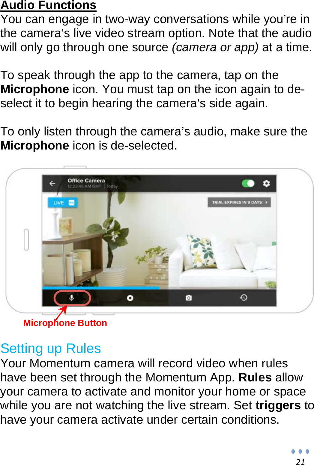 21Audio Functions You can engage in two-way conversations while you’re in the camera’s live video stream option. Note that the audio will only go through one source (camera or app) at a time.  To speak through the app to the camera, tap on the Microphone icon. You must tap on the icon again to de-select it to begin hearing the camera’s side again.  To only listen through the camera’s audio, make sure the Microphone icon is de-selected.            Microphone Button  Setting up Rules Your Momentum camera will record video when rules have been set through the Momentum App. Rules allow your camera to activate and monitor your home or space while you are not watching the live stream. Set triggers to have your camera activate under certain conditions.  