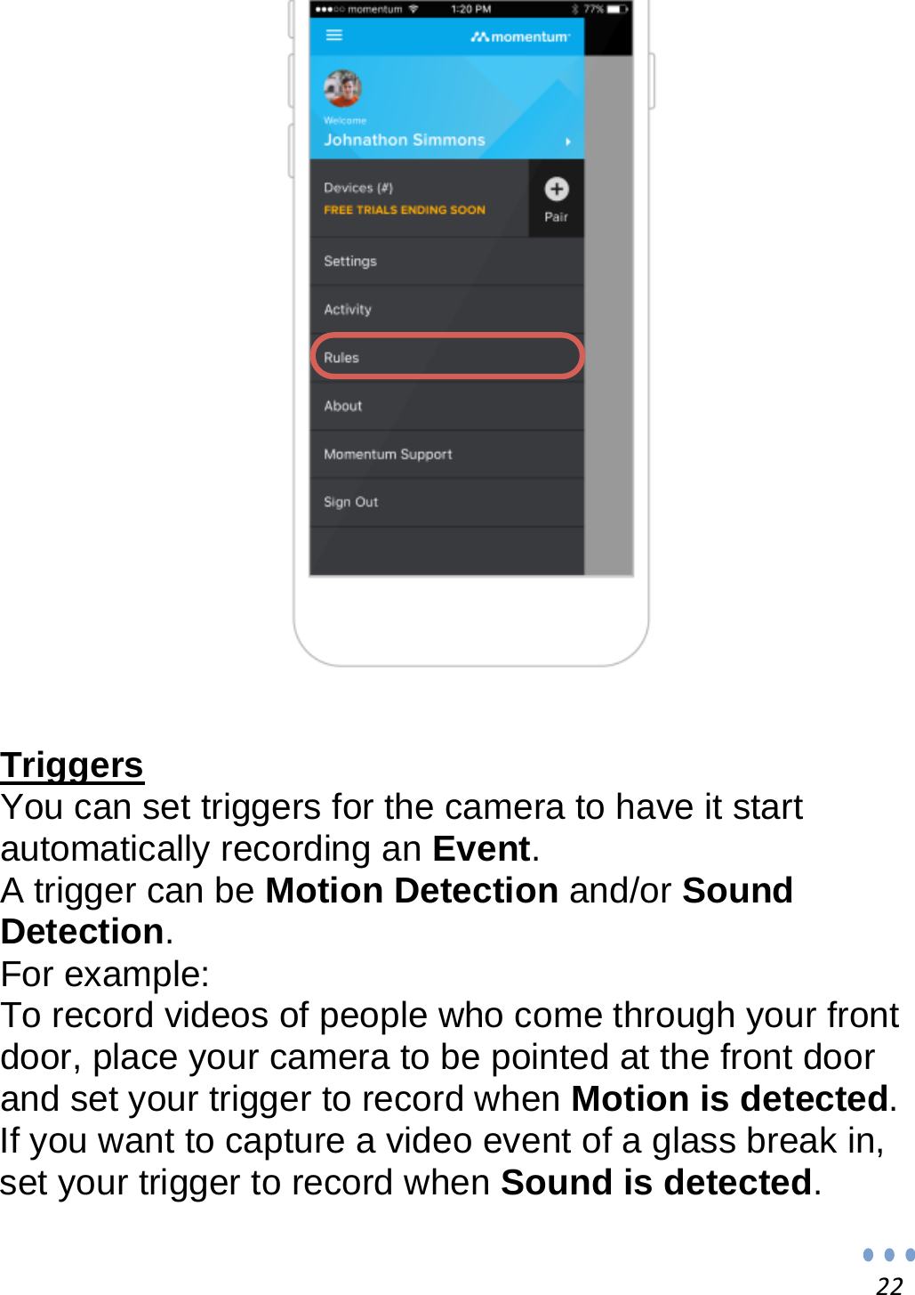 22   Triggers You can set triggers for the camera to have it start automatically recording an Event. A trigger can be Motion Detection and/or Sound Detection. For example: To record videos of people who come through your front door, place your camera to be pointed at the front door and set your trigger to record when Motion is detected. If you want to capture a video event of a glass break in, set your trigger to record when Sound is detected.  