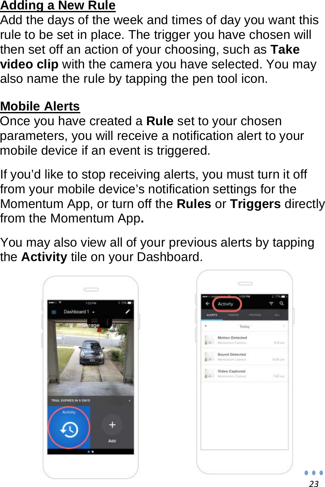 23Adding a New Rule Add the days of the week and times of day you want this rule to be set in place. The trigger you have chosen will then set off an action of your choosing, such as Take video clip with the camera you have selected. You may also name the rule by tapping the pen tool icon.  Mobile Alerts Once you have created a Rule set to your chosen parameters, you will receive a notification alert to your mobile device if an event is triggered.  If you’d like to stop receiving alerts, you must turn it off from your mobile device’s notification settings for the Momentum App, or turn off the Rules or Triggers directly from the Momentum App.  You may also view all of your previous alerts by tapping the Activity tile on your Dashboard.                 