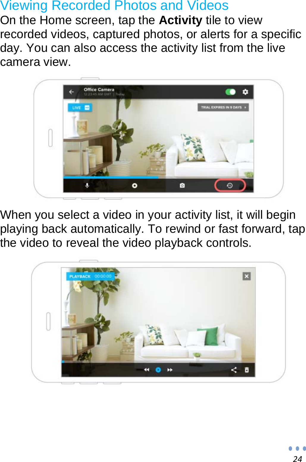 24Viewing Recorded Photos and Videos  On the Home screen, tap the Activity tile to view recorded videos, captured photos, or alerts for a specific day. You can also access the activity list from the live camera view.    When you select a video in your activity list, it will begin playing back automatically. To rewind or fast forward, tap the video to reveal the video playback controls.      