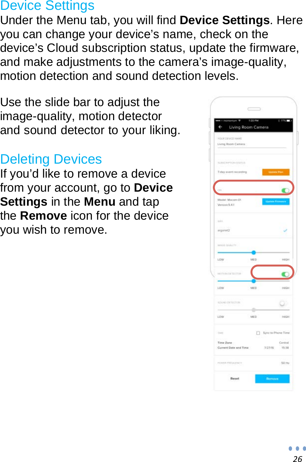 26Device Settings Under the Menu tab, you will find Device Settings. Here you can change your device’s name, check on the device’s Cloud subscription status, update the firmware, and make adjustments to the camera’s image-quality, motion detection and sound detection levels.   Use the slide bar to adjust the image-quality, motion detector and sound detector to your liking.  Deleting Devices If you’d like to remove a device from your account, go to Device Settings in the Menu and tap the Remove icon for the device you wish to remove.               