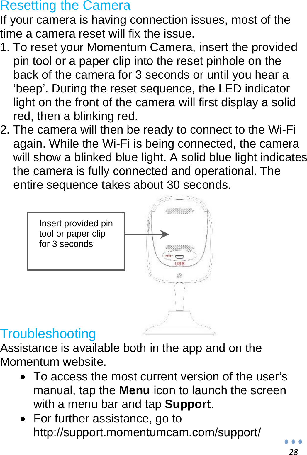 28Resetting the Camera If your camera is having connection issues, most of the time a camera reset will fix the issue. 1. To reset your Momentum Camera, insert the provided pin tool or a paper clip into the reset pinhole on the back of the camera for 3 seconds or until you hear a ‘beep’. During the reset sequence, the LED indicator light on the front of the camera will first display a solid red, then a blinking red. 2. The camera will then be ready to connect to the Wi-Fi again. While the Wi-Fi is being connected, the camera will show a blinked blue light. A solid blue light indicates the camera is fully connected and operational. The entire sequence takes about 30 seconds.           Troubleshooting Assistance is available both in the app and on the Momentum website.   To access the most current version of the user’s manual, tap the Menu icon to launch the screen with a menu bar and tap Support.   For further assistance, go to http://support.momentumcam.com/support/ Insert provided pin tool or paper clip for 3 seconds 