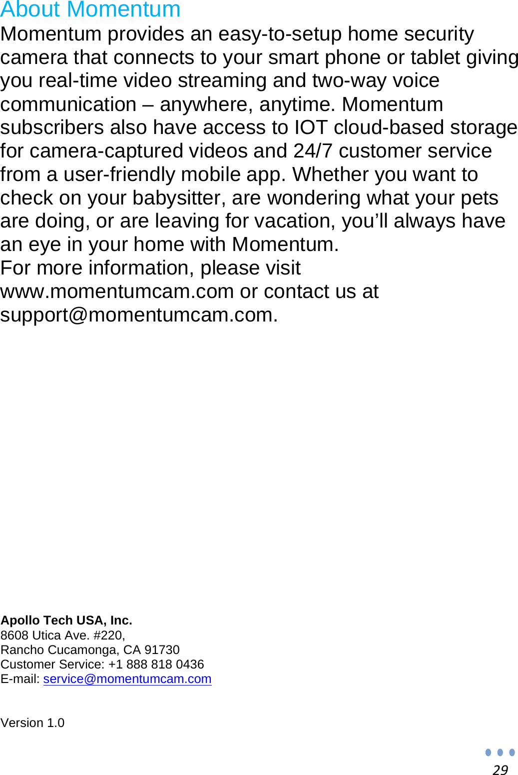 29About Momentum Momentum provides an easy-to-setup home security camera that connects to your smart phone or tablet giving you real-time video streaming and two-way voice communication – anywhere, anytime. Momentum subscribers also have access to IOT cloud-based storage for camera-captured videos and 24/7 customer service from a user-friendly mobile app. Whether you want to check on your babysitter, are wondering what your pets are doing, or are leaving for vacation, you’ll always have an eye in your home with Momentum. For more information, please visit www.momentumcam.com or contact us at support@momentumcam.com.               Apollo Tech USA, Inc. 8608 Utica Ave. #220, Rancho Cucamonga, CA 91730 Customer Service: +1 888 818 0436 E-mail: service@momentumcam.com   Version 1.0 