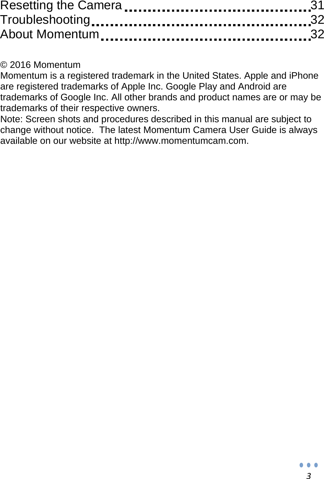 3Resetting the Camera              31 Troubleshooting                32 About Momentum                32   © 2016 Momentum Momentum is a registered trademark in the United States. Apple and iPhone are registered trademarks of Apple Inc. Google Play and Android are trademarks of Google Inc. All other brands and product names are or may be trademarks of their respective owners. Note: Screen shots and procedures described in this manual are subject to change without notice.  The latest Momentum Camera User Guide is always available on our website at http://www.momentumcam.com.  