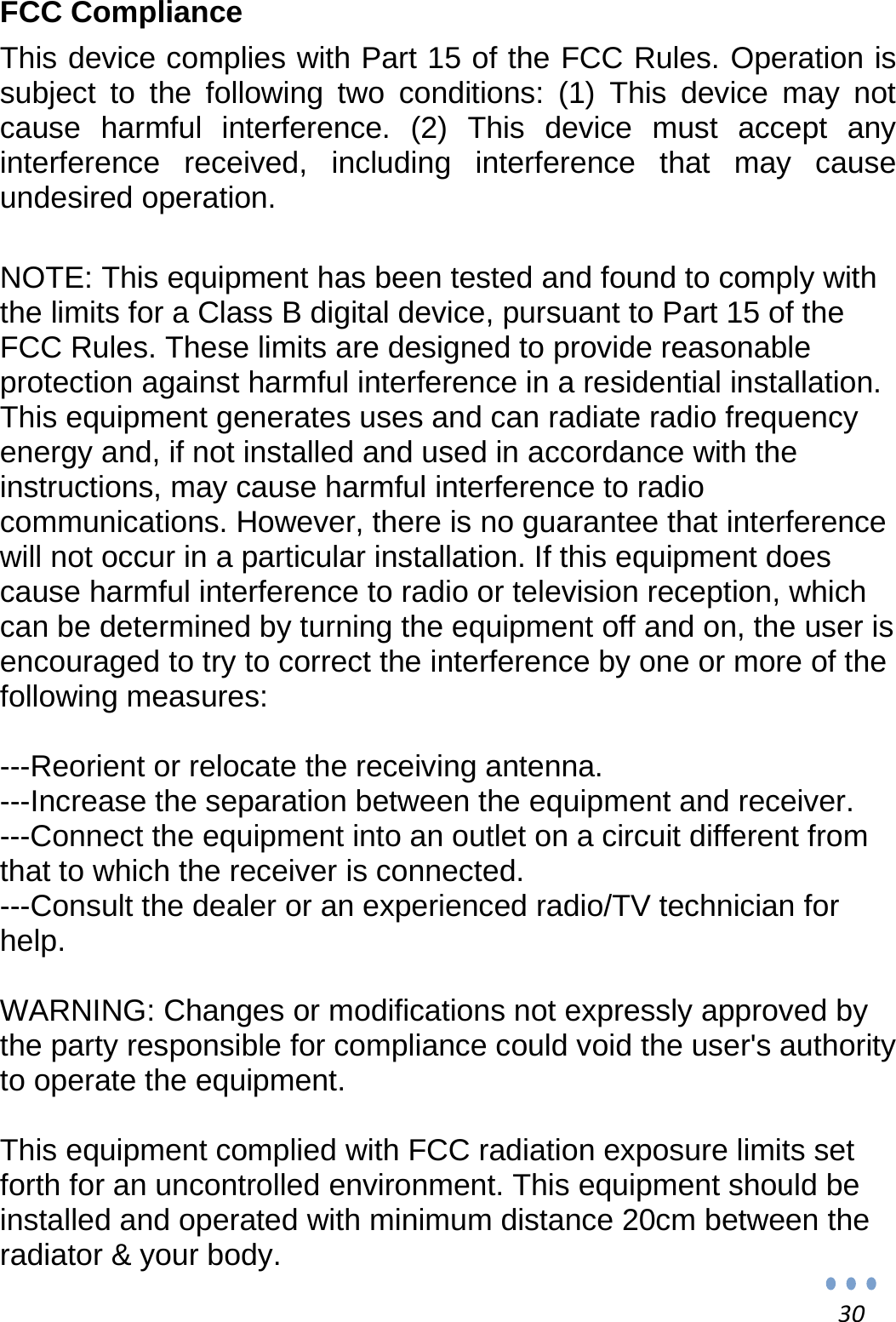 30FCC Compliance This device complies with Part 15 of the FCC Rules. Operation is subject to the following two conditions: (1) This device may not cause harmful interference. (2) This device must accept any interference received, including interference that may cause undesired operation.   NOTE: This equipment has been tested and found to comply with the limits for a Class B digital device, pursuant to Part 15 of the FCC Rules. These limits are designed to provide reasonable protection against harmful interference in a residential installation. This equipment generates uses and can radiate radio frequency energy and, if not installed and used in accordance with the instructions, may cause harmful interference to radio communications. However, there is no guarantee that interference will not occur in a particular installation. If this equipment does cause harmful interference to radio or television reception, which can be determined by turning the equipment off and on, the user is encouraged to try to correct the interference by one or more of the following measures:   ---Reorient or relocate the receiving antenna. ---Increase the separation between the equipment and receiver.   ---Connect the equipment into an outlet on a circuit different from that to which the receiver is connected. ---Consult the dealer or an experienced radio/TV technician for help.  WARNING: Changes or modifications not expressly approved by the party responsible for compliance could void the user&apos;s authority to operate the equipment.   This equipment complied with FCC radiation exposure limits set forth for an uncontrolled environment. This equipment should be installed and operated with minimum distance 20cm between the radiator &amp; your body. 