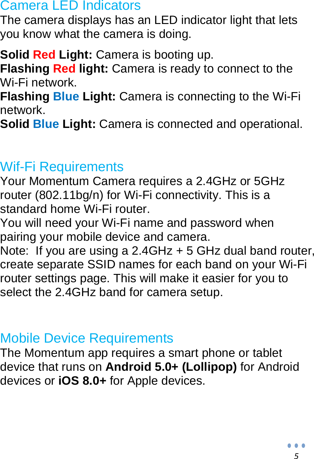 5Camera LED Indicators The camera displays has an LED indicator light that lets you know what the camera is doing.  Solid Red Light: Camera is booting up. Flashing Red light: Camera is ready to connect to the Wi-Fi network. Flashing Blue Light: Camera is connecting to the Wi-Fi network. Solid Blue Light: Camera is connected and operational.   Wif-Fi Requirements Your Momentum Camera requires a 2.4GHz or 5GHz router (802.11bg/n) for Wi-Fi connectivity. This is a standard home Wi-Fi router.  You will need your Wi-Fi name and password when pairing your mobile device and camera. Note:  If you are using a 2.4GHz + 5 GHz dual band router, create separate SSID names for each band on your Wi-Fi router settings page. This will make it easier for you to select the 2.4GHz band for camera setup.   Mobile Device Requirements The Momentum app requires a smart phone or tablet device that runs on Android 5.0+ (Lollipop) for Android devices or iOS 8.0+ for Apple devices.     