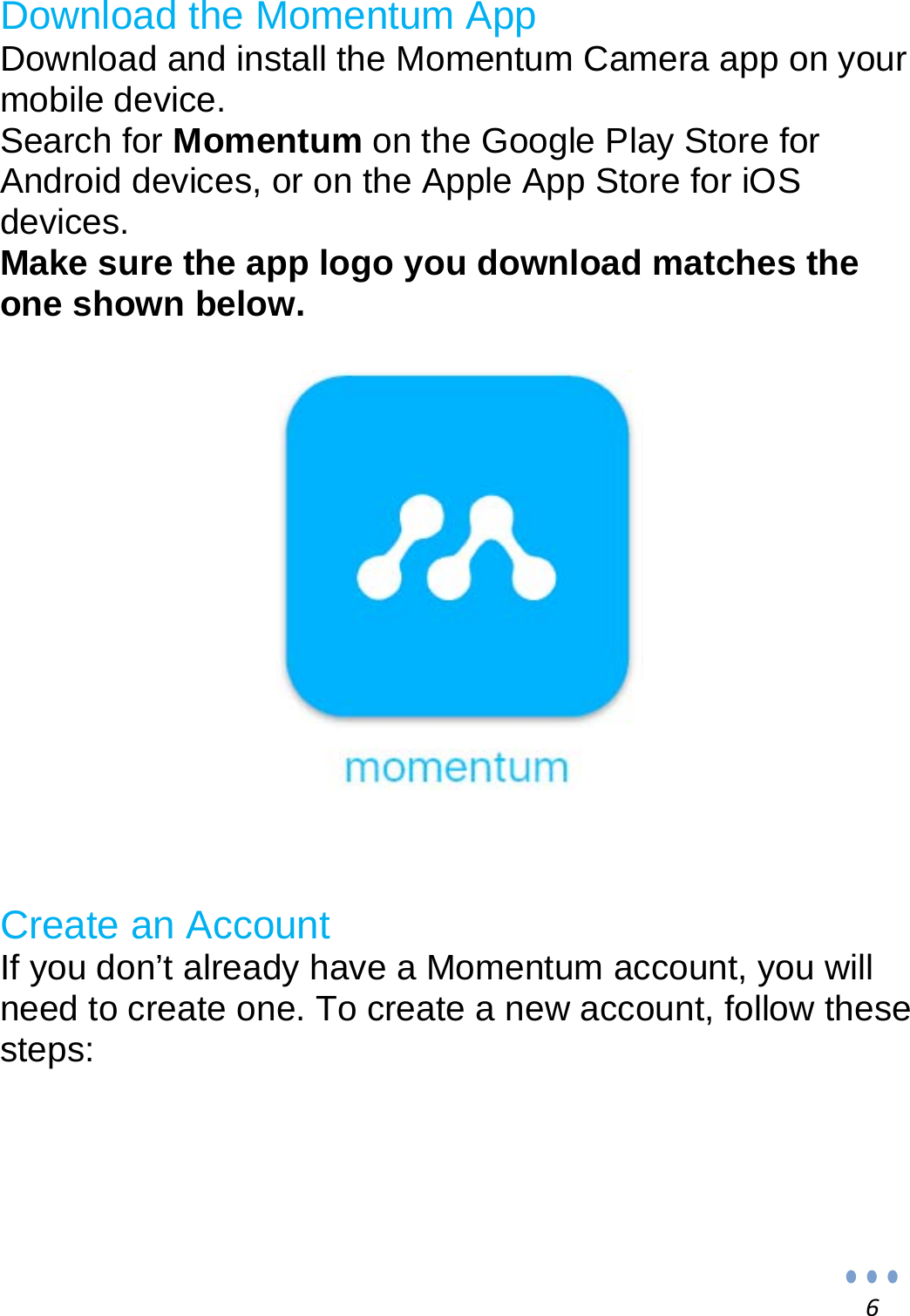 6 Download the Momentum App Download and install the Momentum Camera app on your mobile device. Search for Momentum on the Google Play Store for Android devices, or on the Apple App Store for iOS devices. Make sure the app logo you download matches the one shown below.                 Create an Account If you don’t already have a Momentum account, you will need to create one. To create a new account, follow these steps:      