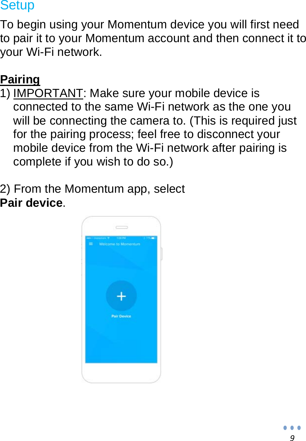 9 Setup  To begin using your Momentum device you will first need to pair it to your Momentum account and then connect it to your Wi-Fi network.  Pairing 1) IMPORTANT: Make sure your mobile device is connected to the same Wi-Fi network as the one you will be connecting the camera to. (This is required just for the pairing process; feel free to disconnect your mobile device from the Wi-Fi network after pairing is complete if you wish to do so.)  2) From the Momentum app, select Pair device.                