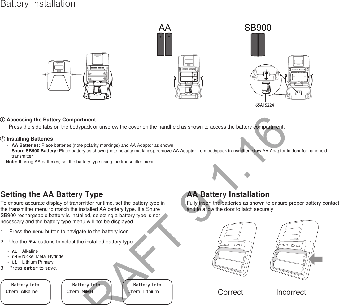 Setting the AA Battery TypeTo ensure accurate display of transmitter runtime, set the battery type in the transmitter menu to match the installed AA battery type. If a Shure SB900 rechargeable battery is installed, selecting a battery type is not necessary and the battery type menu will not be displayed.1.  Press the menu button to navigate to the battery icon.2.  Use the ▼▲ buttons to select the installed battery type: - AL = Alkaline - nH = Nickel Metal Hydride - Li = Lithium Primary3.  Press enter to save.Battery InfoChem: AlkalineBattery InfoChem: NiMHBattery InfoChem: LithiumBattery InstallationULXD1ULXD1AA SB90065A15224① Accessing the Battery CompartmentPress the side tabs on the bodypack or unscrew the cover on the handheld as shown to access the battery compartment.② Installing Batteries - AA Batteries: Place batteries (note polarity markings) and AA Adaptor as shown  - Shure SB900 Battery: Place battery as shown (note polarity markings), remove AA Adaptor from bodypack transmitter, stow AA Adaptor in door for handheld transmitter Note: If using AA batteries, set the battery type using the transmitter menu.AA Battery InstallationFully insert the batteries as shown to ensure proper battery contact and to allow the door to latch securely.Correct IncorrectDRAFT 9.1.16