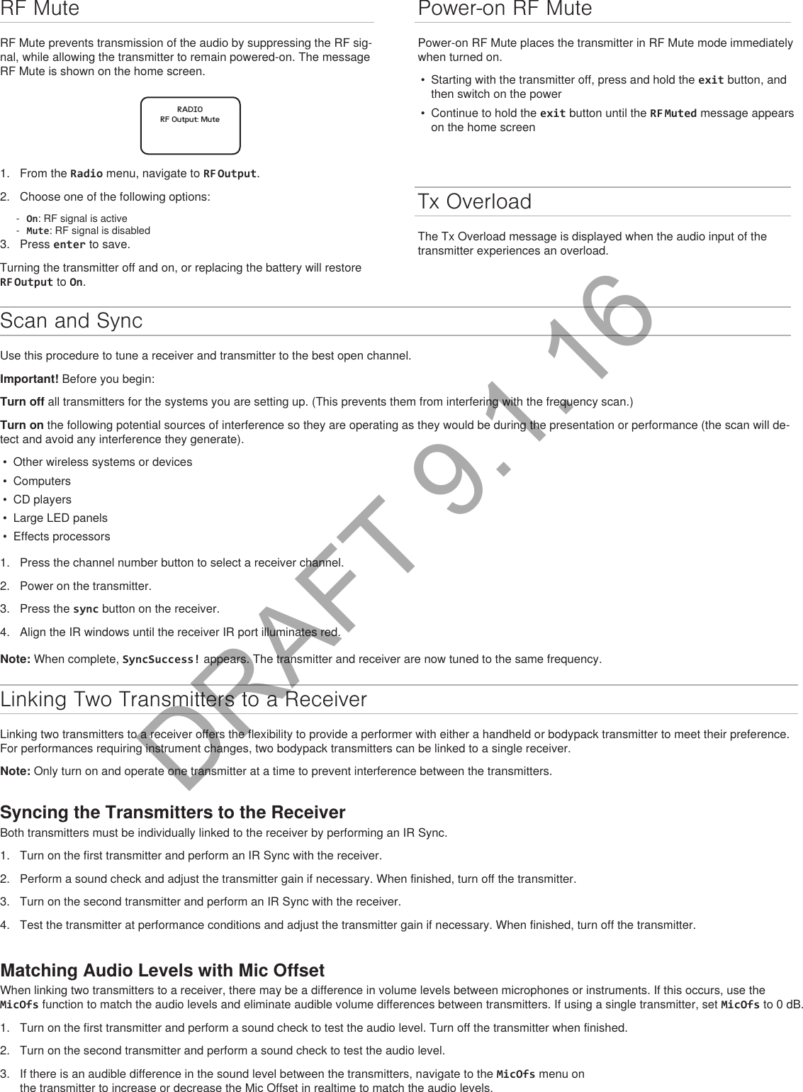 Scan and SyncUse this procedure to tune a receiver and transmitter to the best open channel.Important! Before you begin: Turn off all transmitters for the systems you are setting up. (This prevents them from interfering with the frequency scan.)Turn on the following potential sources of interference so they are operating as they would be during the presentation or performance (the scan will de-tect and avoid any interference they generate).•  Other wireless systems or devices•  Computers•  CD players•  Large LED panels•  Effects processors1.  Press the channel number button to select a receiver channel.2.  Power on the transmitter.3.  Press the sync button on the receiver.4.  Align the IR windows until the receiver IR port illuminates red.Note: When complete, SyncSuccess! appears. The transmitter and receiver are now tuned to the same frequency.Linking Two Transmitters to a ReceiverLinking two transmitters to a receiver offers the flexibility to provide a performer with either a handheld or bodypack transmitter to meet their preference. For performances requiring instrument changes, two bodypack transmitters can be linked to a single receiver.Note: Only turn on and operate one transmitter at a time to prevent interference between the transmitters.Syncing the Transmitters to the ReceiverBoth transmitters must be individually linked to the receiver by performing an IR Sync. 1.  Turn on the first transmitter and perform an IR Sync with the receiver. 2.  Perform a sound check and adjust the transmitter gain if necessary. When finished, turn off the transmitter.3.  Turn on the second transmitter and perform an IR Sync with the receiver.4.  Test the transmitter at performance conditions and adjust the transmitter gain if necessary. When finished, turn off the transmitter.Matching Audio Levels with Mic OffsetWhen linking two transmitters to a receiver, there may be a difference in volume levels between microphones or instruments. If this occurs, use the MicOfs function to match the audio levels and eliminate audible volume differences between transmitters. If using a single transmitter, set MicOfs to 0 dB.1.  Turn on the first transmitter and perform a sound check to test the audio level. Turn off the transmitter when finished.2.  Turn on the second transmitter and perform a sound check to test the audio level.3.  If there is an audible difference in the sound level between the transmitters, navigate to the MicOfs menu on the transmitter to increase or decrease the Mic Offset in realtime to match the audio levels.Tx OverloadThe Tx Overload message is displayed when the audio input of the transmitter experiences an overload.RF MuteRF Mute prevents transmission of the audio by suppressing the RF sig-nal, while allowing the transmitter to remain powered-on. The message RF Mute is shown on the home screen.RADIORF Output: Mute1.  From the Radio menu, navigate to RF Output.2.  Choose one of the following options: - On: RF signal is active - Mute: RF signal is disabled3.  Press enter to save.Turning the transmitter off and on, or replacing the battery will restore RF Output to On.Power-on RF MutePower-on RF Mute places the transmitter in RF Mute mode immediately when turned on.•  Starting with the transmitter off, press and hold the exit button, and then switch on the power•  Continue to hold the exit button until the RF Muted message appears on the home screenDRAFT 9.1.16
