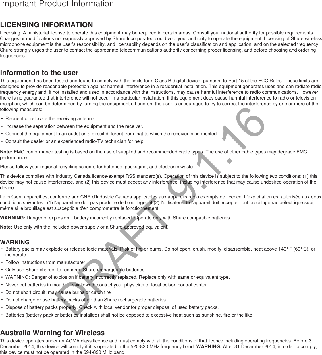 Important Product InformationLICENSING INFORMATIONLicensing: A ministerial license to operate this equipment may be required in certain areas. Consult your national authority for possible requirements. Changes or modifications not expressly approved by Shure Incorporated could void your authority to operate the equipment. Licensing of Shure wireless microphone equipment is the user’s responsibility, and licensability depends on the user’s classification and application, and on the selected frequency. Shure strongly urges the user to contact the appropriate telecommunications authority concerning proper licensing, and before choosing and ordering frequencies. Information to the userThis equipment has been tested and found to comply with the limits for a Class B digital device, pursuant to Part 15 of the FCC Rules. These limits are designed to provide reasonable protection against harmful interference in a residential installation. This equipment generates uses and can radiate radio frequency energy and, if not installed and used in accordance with the instructions, may cause harmful interference to radio communications. However, there is no guarantee that interference will not occur in a particular installation. If this equipment does cause harmful interference to radio or television reception, which can be determined by turning the equipment off and on, the user is encouraged to try to correct the interference by one or more of the following measures: •  Reorient or relocate the receiving antenna.•  Increase the separation between the equipment and the receiver.•  Connect the equipment to an outlet on a circuit different from that to which the receiver is connected.•  Consult the dealer or an experienced radio/TV technician for help.Note: EMC conformance testing is based on the use of supplied and recommended cable types. The use of other cable types may degrade EMC performance. Please follow your regional recycling scheme for batteries, packaging, and electronic waste.This device complies with Industry Canada licence-exempt RSS standard(s). Operation of this device is subject to the following two conditions: (1) this device may not cause interference, and (2) this device must accept any interference, including interference that may cause undesired operation of the device. Le présent appareil est conforme aux CNR d&apos;Industrie Canada applicables aux appareils radio exempts de licence. L&apos;exploitation est autorisée aux deux conditions suivantes : (1) l&apos;appareil ne doit pas produire de brouillage, et (2) l&apos;utilisateur de l&apos;appareil doit accepter tout brouillage radioélectrique subi, même si le brouillage est susceptible d&apos;en compromettre le fonctionnement. WARNING: Danger of explosion if battery incorrectly replaced. Operate only with Shure compatible batteries.Note: Use only with the included power supply or a Shure-approved equivalent. WARNING•  Battery packs may explode or release toxic materials. Risk of fire or burns. Do not open, crush, modify, disassemble, heat above 140°F (60°C), or incinerate.•  Follow instructions from manufacturer•  Only use Shure charger to recharge Shure rechargeable batteries•  WARNING: Danger of explosion if battery incorrectly replaced. Replace only with same or equivalent type.•  Never put batteries in mouth. If swallowed, contact your physician or local poison control center•  Do not short circuit; may cause burns or catch fire•  Do not charge or use battery packs other than Shure rechargeable batteries•  Dispose of battery packs properly. Check with local vendor for proper disposal of used battery packs.•  Batteries (battery pack or batteries installed) shall not be exposed to excessive heat such as sunshine, fire or the likeAustralia Warning for WirelessThis device operates under an ACMA class licence and must comply with all the conditions of that licence including operating frequencies. Before 31 December 2014, this device will comply if it is operated in the 520-820 MHz frequency band. WARNING: After 31 December 2014, in order to comply, this device must not be operated in the 694-820 MHz band.DRAFT 9.1.16