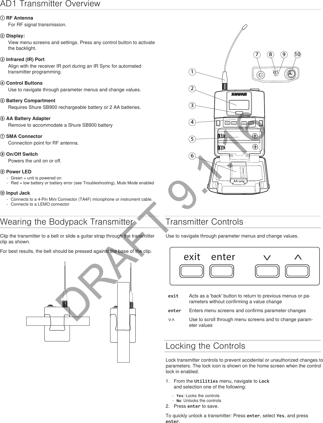 AD1 Transmitter Overview17 8 9 1023456① RF AntennaFor RF signal transmission.② Display: View menu screens and settings. Press any control button to activate the backlight.③ Infrared (IR) Port Align with the receiver IR port during an IR Sync for automated transmitter programming.④ Control Buttons Use to navigate through parameter menus and change values.⑤ Battery CompartmentRequires Shure SB900 rechargeable battery or 2 AA batteries.⑥ AA Battery AdapterRemove to accommodate a Shure SB900 battery⑦ SMA ConnectorConnection point for RF antenna.⑧ On/Off SwitchPowers the unit on or off.⑨ Power LED - Green = unit is powered on - Red = low battery or battery error (see Troubleshooting), Mute Mode enabled⑩ Input Jack - Connects to a 4-Pin Mini Connector (TA4F) microphone or instrument cable. - Connects to a LEMO connectorWearing the Bodypack TransmitterClip the transmitter to a belt or slide a guitar strap through the transmitter clip as shown. For best results, the belt should be pressed against the base of the clip. Transmitter ControlsUse to navigate through parameter menus and change values.exit enter^^exit Acts as a &apos;back&apos; button to return to previous menus or pa-rameters without confirming a value changeenter Enters menu screens and confirms parameter changes∨∧ Use to scroll through menu screens and to change param-eter valuesLocking the ControlsLock transmitter controls to prevent accidental or unauthorized changes to parameters. The lock icon is shown on the home screen when the control lock in enabled. 1.  From the Utilities menu, navigate to Lock and selection one of the following: - Yes: Locks the controls - No: Unlocks the controls2.  Press enter to save.To quickly unlock a transmitter: Press enter, select Yes, and press enter.DRAFT 9.1.16