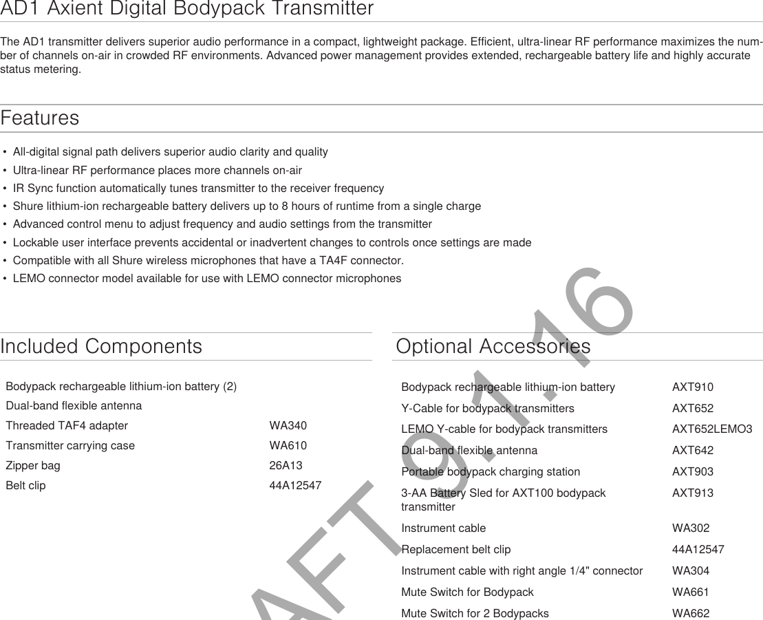 AD1 Axient Digital Bodypack TransmitterThe AD1 transmitter delivers superior audio performance in a compact, lightweight package. Efficient, ultra-linear RF performance maximizes the num-ber of channels on-air in crowded RF environments. Advanced power management provides extended, rechargeable battery life and highly accurate status metering. Features • All-digital signal path delivers superior audio clarity and quality• Ultra-linear RF performance places more channels on-air• IR Sync function automatically tunes transmitter to the receiver frequency• Shure lithium-ion rechargeable battery delivers up to 8 hours of runtime from a single charge• Advanced control menu to adjust frequency and audio settings from the transmitter• Lockable user interface prevents accidental or inadvertent changes to controls once settings are made• Compatible with all Shure wireless microphones that have a TA4F connector.• LEMO connector model available for use with LEMO connector microphonesIncluded ComponentsBodypack rechargeable lithium-ion battery (2)Dual-band flexible antennaThreaded TAF4 adapter WA340Transmitter carrying case WA610Zipper bag 26A13Belt clip 44A12547Optional AccessoriesBodypack rechargeable lithium-ion battery AXT910Y-Cable for bodypack transmitters AXT652LEMO Y-cable for bodypack transmitters AXT652LEMO3Dual-band flexible antenna AXT642Portable bodypack charging station AXT9033-AA Battery Sled for AXT100 bodypacktransmitterAXT913Instrument cable WA302Replacement belt clip 44A12547Instrument cable with right angle 1/4&quot; connector WA304Mute Switch for Bodypack WA661Mute Switch for 2 Bodypacks WA662DRAFT 9.1.16