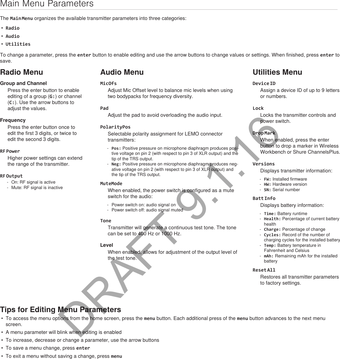 Main Menu ParametersThe Main Menu organizes the available transmitter parameters into three categories:•  Radio•  Audio•  UtilitiesTo change a parameter, press the enter button to enable editing and use the arrow buttons to change values or settings. When finished, press enter to save.Radio MenuGroup and ChannelPress the enter button to enable editing of a group (G:) or channel (C:). Use the arrow buttons to adjust the values.FrequencyPress the enter button once to edit the first 3 digits, or twice to edit the second 3 digits.RF PowerHigher power settings can extend the range of the transmitter.RF Output - On: RF signal is active - Mute: RF signal is inactiveAudio MenuMicOfsAdjust Mic Offset level to balance mic levels when using two bodypacks for frequency diversity.PadAdjust the pad to avoid overloading the audio input.PolarityPosSelectable polarity assignment for LEMO connector transmitters: - Pos: Positive pressure on microphone diaphragm produces posi-tive voltage on pin 2 (with respect to pin 3 of XLR output) and the tip of the TRS output. - Neg: Positive pressure on microphone diaphragm produces neg-ative voltage on pin 2 (with respect to pin 3 of XLR output) and the tip of the TRS output.MuteModeWhen enabled, the power switch is configured as a mute switch for the audio: - Power switch on: audio signal on - Power switch off: audio signal mutedToneTransmitter will generate a continuous test tone. The tone can be set to 400 Hz or 1000 Hz.LevelWhen enabled, allows for adjustment of the output level of the test tone.Utilities MenuDevice IDAssign a device ID of up to 9 letters or numbers.LockLocks the transmitter controls and power switch.Drop MarkWhen enabled, press the enter button to drop a marker in Wireless Workbench or Shure ChannelsPlus.VersionsDisplays transmitter information: - FW: Installed firmware - HW: Hardware version - SN: Serial numberBatt InfoDisplays battery information: - Time: Battery runtime - Health: Percentage of current battery health - Charge: Percentage of change - Cycles: Record of the number of charging cycles for the installed battery - Temp: Battery temperature in Fahrenheit and Celsius - mAh: Remaining mAh for the installed batteryReset AllRestores all transmitter parameters to factory settings.Tips for Editing Menu Parameters•  To access the menu options from the home screen, press the menu button. Each additional press of the menu button advances to the next menu screen.•  A menu parameter will blink when editing is enabled•  To increase, decrease or change a parameter, use the arrow buttons•  To save a menu change, press enter•  To exit a menu without saving a change, press menuDRAFT 9.1.16