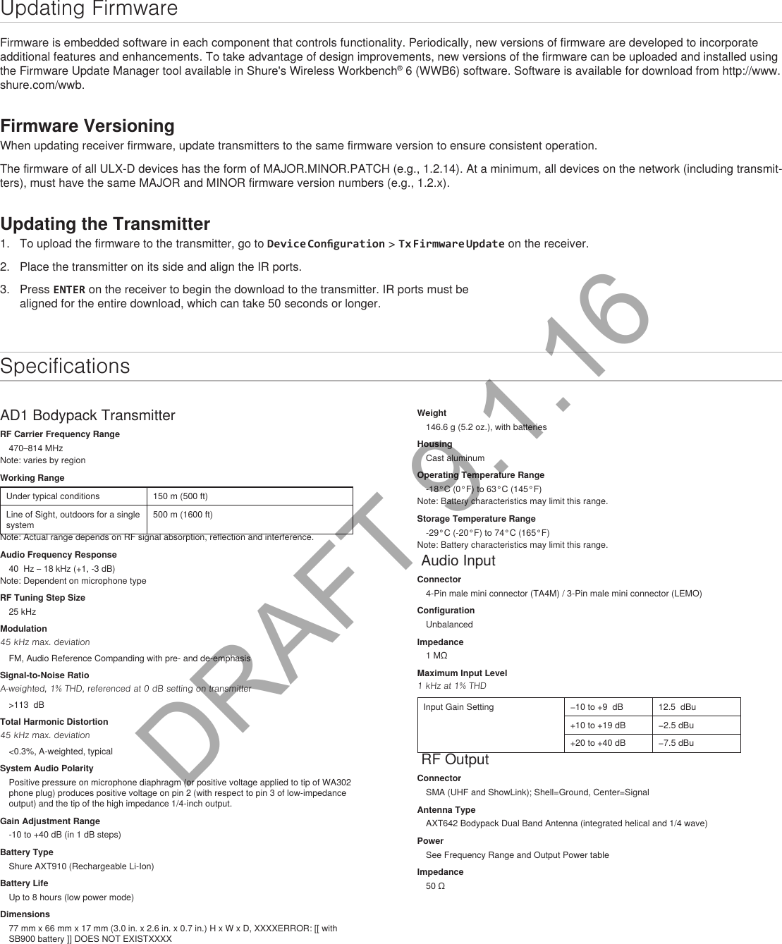 Updating FirmwareFirmware is embedded software in each component that controls functionality. Periodically, new versions of firmware are developed to incorporate additional features and enhancements. To take advantage of design improvements, new versions of the firmware can be uploaded and installed using the Firmware Update Manager tool available in Shure&apos;s Wireless Workbench® 6 (WWB6) software. Software is available for download from http://www.shure.com/wwb.Firmware VersioningWhen updating receiver firmware, update transmitters to the same firmware version to ensure consistent operation.The firmware of all ULX-D devices has the form of MAJOR.MINOR.PATCH (e.g., 1.2.14). At a minimum, all devices on the network (including transmit-ters), must have the same MAJOR and MINOR firmware version numbers (e.g., 1.2.x).Updating the Transmitter1.  To upload the firmware to the transmitter, go to Device Conguration &gt; Tx Firmware Update on the receiver.2.  Place the transmitter on its side and align the IR ports.3.  Press ENTER on the receiver to begin the download to the transmitter. IR ports must be aligned for the entire download, which can take 50 seconds or longer.SpecificationsAD1 Bodypack TransmitterRF Carrier Frequency Range470–814 MHzNote: varies by regionWorking RangeUnder typical conditions 150 m (500 ft)Line of Sight, outdoors for a single system500 m (1600 ft)Note: Actual range depends on RF signal absorption, reflection and interference.Audio Frequency Response40  Hz – 18 kHz (+1, -3 dB)Note: Dependent on microphone typeRF Tuning Step Size25 kHzModulation45 kHz max. deviationFM, Audio Reference Companding with pre- and de-emphasisSignal-to-Noise RatioA-weighted, 1% THD, referenced at 0 dB setting on transmitter&gt;113  dBTotal Harmonic Distortion45 kHz max. deviation&lt;0.3%, A-weighted, typicalSystem Audio PolarityPositive pressure on microphone diaphragm (or positive voltage applied to tip of WA302 phone plug) produces positive voltage on pin 2 (with respect to pin 3 of low-impedance output) and the tip of the high impedance 1/4-inch output.Gain Adjustment Range-10 to +40 dB (in 1 dB steps)Battery TypeShure AXT910 (Rechargeable Li-Ion)Battery LifeUp to 8 hours (low power mode)Dimensions77 mm x 66 mm x 17 mm (3.0 in. x 2.6 in. x 0.7 in.) H x W x D, XXXXERROR: [[ with SB900 battery ]] DOES NOT EXISTXXXXWeight146.6 g (5.2 oz.), with batteriesHousingCast aluminumOperating Temperature Range-18°C (0°F) to 63°C (145°F)Note: Battery characteristics may limit this range.Storage Temperature Range-29°C (-20°F) to 74°C (165°F)Note: Battery characteristics may limit this range. Audio InputConnector4-Pin male mini connector (TA4M) / 3-Pin male mini connector (LEMO)ConfigurationUnbalancedImpedance1 MΩMaximum Input Level1 kHz at 1% THDInput Gain Setting −10 to +9  dB 12.5  dBu+10 to +19 dB −2.5 dBu+20 to +40 dB −7.5 dBu RF OutputConnectorSMA (UHF and ShowLink); Shell=Ground, Center=SignalAntenna TypeAXT642 Bodypack Dual Band Antenna (integrated helical and 1/4 wave)PowerSee Frequency Range and Output Power tableImpedance50 ΩDRAFT 9.1.16