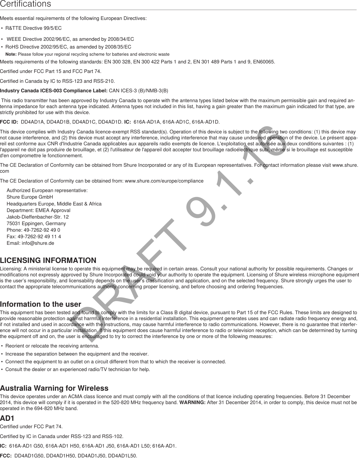 CertificationsMeets essential requirements of the following European Directives: •  R&amp;TTE Directive 99/5/EC•   WEEE Directive 2002/96/EC, as amended by 2008/34/EC •  RoHS Directive 2002/95/EC, as amended by 2008/35/EC Note: Please follow your regional recycling scheme for batteries and electronic wasteMeets requirements of the following standards: EN 300 328, EN 300 422 Parts 1 and 2, EN 301 489 Parts 1 and 9, EN60065. Certified under FCC Part 15 and FCC Part 74. Certified in Canada by IC to RSS-123 and RSS-210. Industry Canada ICES-003 Compliance Label: CAN ICES-3 (B)/NMB-3(B) This radio transmitter has been approved by Industry Canada to operate with the antenna types listed below with the maximum permissible gain and required an-tenna impedance for each antenna type indicated. Antenna types not included in this list, having a gain greater than the maximum gain indicated for that type, are strictly prohibited for use with this device. FCC ID:  DD4AD1A, DD4AD1B, DD4AD1C, DD4AD1D. IC:  616A-AD1A, 616A-AD1C, 616A-AD1D. This device complies with Industry Canada licence-exempt RSS standard(s). Operation of this device is subject to the following two conditions: (1) this device may not cause interference, and (2) this device must accept any interference, including interference that may cause undesired operation of the device. Le présent appa-reil est conforme aux CNR d&apos;Industrie Canada applicables aux appareils radio exempts de licence. L&apos;exploitation est autorisée aux deux conditions suivantes : (1) l&apos;appareil ne doit pas produire de brouillage, et (2) l&apos;utilisateur de l&apos;appareil doit accepter tout brouillage radioélectrique subi, même si le brouillage est susceptible d&apos;en compromettre le fonctionnement. The CE Declaration of Conformity can be obtained from Shure Incorporated or any of its European representatives. For contact information please visit www.shure.com The CE Declaration of Conformity can be obtained from: www.shure.com/europe/complianceAuthorized European representative:Shure Europe GmbHHeadquarters Europe, Middle East &amp; AfricaDepartment: EMEA ApprovalJakob-Dieffenbacher-Str. 1275031 Eppingen, GermanyPhone: 49-7262-92 49 0Fax: 49-7262-92 49 11 4Email: info@shure.deLICENSING INFORMATIONLicensing: A ministerial license to operate this equipment may be required in certain areas. Consult your national authority for possible requirements. Changes or modifications not expressly approved by Shure Incorporated could void your authority to operate the equipment. Licensing of Shure wireless microphone equipment is the user’s responsibility, and licensability depends on the user’s classification and application, and on the selected frequency. Shure strongly urges the user to contact the appropriate telecommunications authority concerning proper licensing, and before choosing and ordering frequencies. Information to the userThis equipment has been tested and found to comply with the limits for a Class B digital device, pursuant to Part 15 of the FCC Rules. These limits are designed to provide reasonable protection against harmful interference in a residential installation. This equipment generates uses and can radiate radio frequency energy and, if not installed and used in accordance with the instructions, may cause harmful interference to radio communications. However, there is no guarantee that interfer-ence will not occur in a particular installation. If this equipment does cause harmful interference to radio or television reception, which can be determined by turning the equipment off and on, the user is encouraged to try to correct the interference by one or more of the following measures: •  Reorient or relocate the receiving antenna.•  Increase the separation between the equipment and the receiver.•  Connect the equipment to an outlet on a circuit different from that to which the receiver is connected.•  Consult the dealer or an experienced radio/TV technician for help.Australia Warning for WirelessThis device operates under an ACMA class licence and must comply with all the conditions of that licence including operating frequencies. Before 31 December 2014, this device will comply if it is operated in the 520-820 MHz frequency band. WARNING: After 31 December 2014, in order to comply, this device must not be operated in the 694-820 MHz band.AD1Certified under FCC Part 74. Certified by IC in Canada under RSS-123 and RSS-102. IC:  616A-AD1 G50, 616A-AD1 H50, 616A-AD1 J50, 616A-AD1 L50; 616A-AD1.FCC:  DD4AD1G50, DD4AD1H50, DD4AD1J50, DD4AD1L50. DRAFT 9.1.16