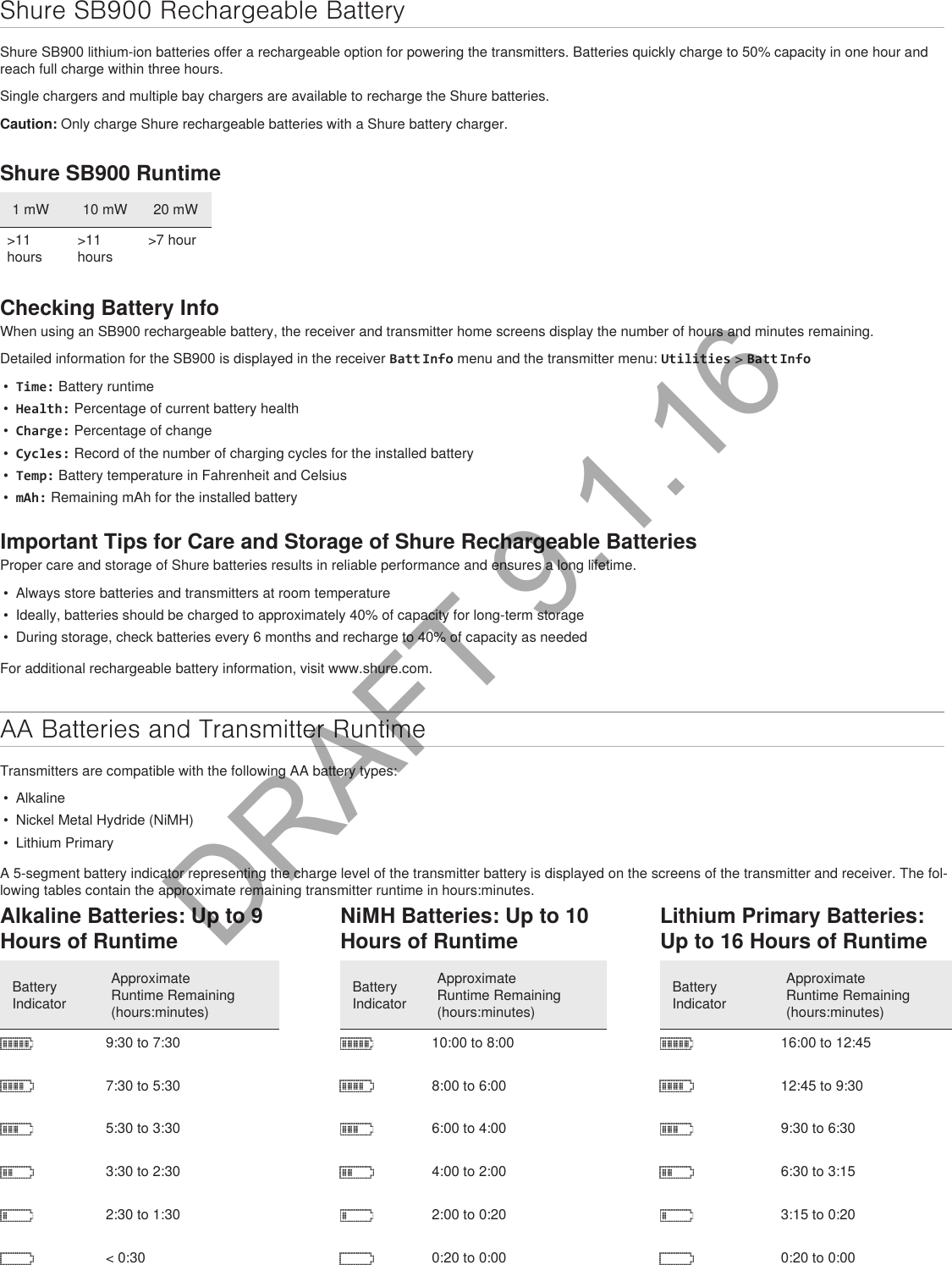 Shure SB900 Rechargeable BatteryShure SB900 lithium-ion batteries offer a rechargeable option for powering the transmitters. Batteries quickly charge to 50% capacity in one hour and reach full charge within three hours.Single chargers and multiple bay chargers are available to recharge the Shure batteries.Caution: Only charge Shure rechargeable batteries with a Shure battery charger.Shure SB900 Runtime1 mW 10 mW 20 mW&gt;11 hours&gt;11 hours&gt;7 hourChecking Battery InfoWhen using an SB900 rechargeable battery, the receiver and transmitter home screens display the number of hours and minutes remaining.Detailed information for the SB900 is displayed in the receiver Batt Info menu and the transmitter menu: Utilities &gt; Batt Info•  Time: Battery runtime•  Health: Percentage of current battery health•  Charge: Percentage of change•  Cycles: Record of the number of charging cycles for the installed battery•  Temp: Battery temperature in Fahrenheit and Celsius•  mAh: Remaining mAh for the installed batteryImportant Tips for Care and Storage of Shure Rechargeable BatteriesProper care and storage of Shure batteries results in reliable performance and ensures a long lifetime.•  Always store batteries and transmitters at room temperature •  Ideally, batteries should be charged to approximately 40% of capacity for long-term storage•  During storage, check batteries every 6 months and recharge to 40% of capacity as neededFor additional rechargeable battery information, visit www.shure.com.AA Batteries and Transmitter RuntimeTransmitters are compatible with the following AA battery types:•  Alkaline•  Nickel Metal Hydride (NiMH)•  Lithium PrimaryA 5-segment battery indicator representing the charge level of the transmitter battery is displayed on the screens of the transmitter and receiver. The fol-lowing tables contain the approximate remaining transmitter runtime in hours:minutes.Alkaline Batteries: Up to 9 Hours of RuntimeBattery IndicatorApproximate Runtime Remaining (hours:minutes)9:30 to 7:307:30 to 5:305:30 to 3:303:30 to 2:302:30 to 1:30&lt; 0:30NiMH Batteries: Up to 10 Hours of RuntimeBattery IndicatorApproximate Runtime Remaining (hours:minutes)10:00 to 8:008:00 to 6:006:00 to 4:004:00 to 2:002:00 to 0:200:20 to 0:00Lithium Primary Batteries: Up to 16 Hours of RuntimeBattery IndicatorApproximate Runtime Remaining (hours:minutes)16:00 to 12:4512:45 to 9:309:30 to 6:306:30 to 3:153:15 to 0:200:20 to 0:00DRAFT 9.1.16
