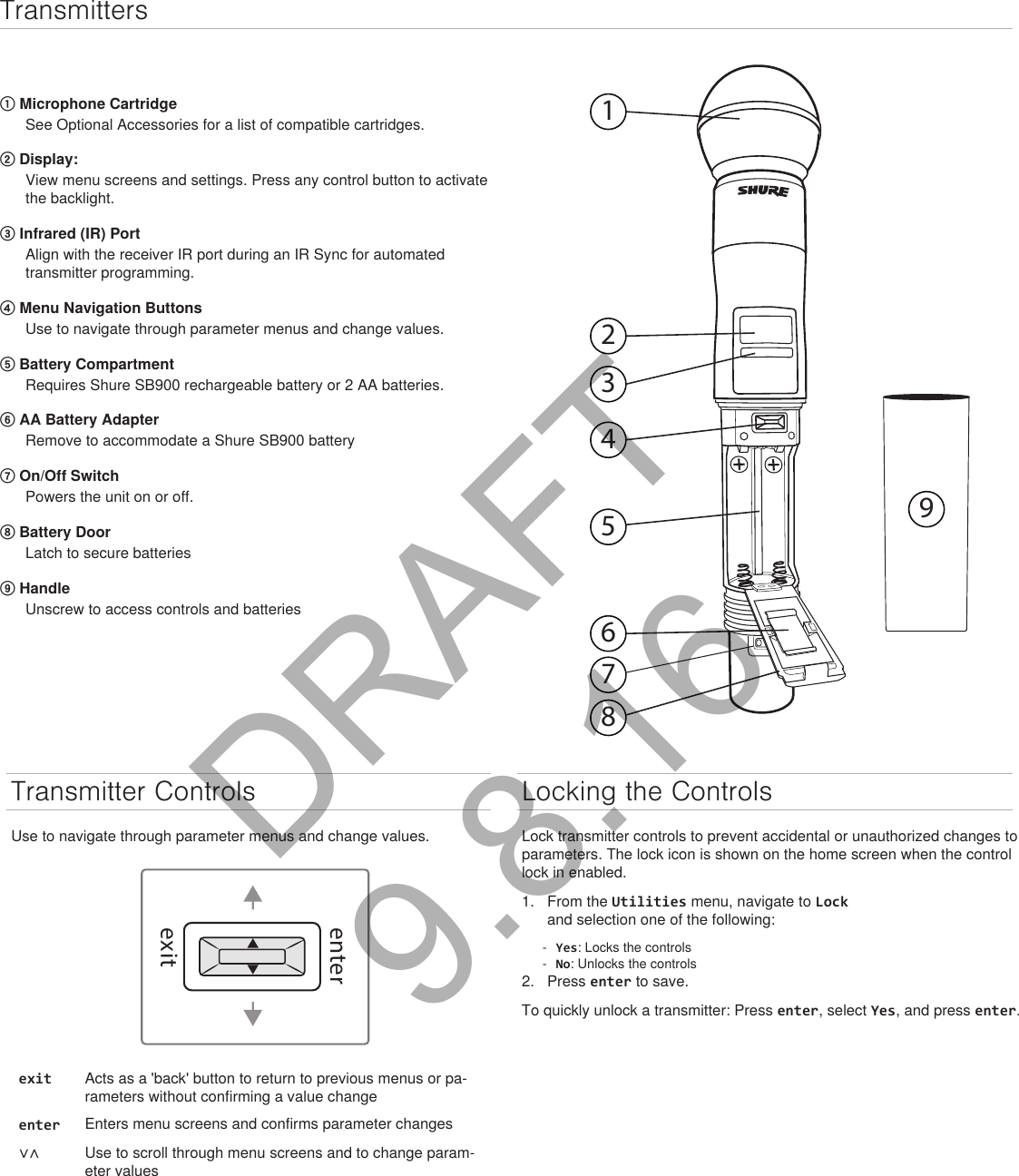 Transmitters① Microphone CartridgeSee Optional Accessories for a list of compatible cartridges.② Display: View menu screens and settings. Press any control button to activate the backlight.③ Infrared (IR) Port Align with the receiver IR port during an IR Sync for automated transmitter programming.④ Menu Navigation Buttons Use to navigate through parameter menus and change values.⑤ Battery CompartmentRequires Shure SB900 rechargeable battery or 2 AA batteries.⑥ AA Battery AdapterRemove to accommodate a Shure SB900 battery⑦ On/Off SwitchPowers the unit on or off.⑧ Battery DoorLatch to secure batteries⑨ HandleUnscrew to access controls and batteries123456789Transmitter ControlsUse to navigate through parameter menus and change values.exitenterexit Acts as a &apos;back&apos; button to return to previous menus or pa-rameters without confirming a value changeenter Enters menu screens and confirms parameter changes∨∧ Use to scroll through menu screens and to change param-eter valuesLocking the ControlsLock transmitter controls to prevent accidental or unauthorized changes to parameters. The lock icon is shown on the home screen when the control lock in enabled. 1.  From the Utilities menu, navigate to Lock and selection one of the following: - Yes: Locks the controls - No: Unlocks the controls2.  Press enter to save.To quickly unlock a transmitter: Press enter, select Yes, and press enter.DRAFT 9.8.16