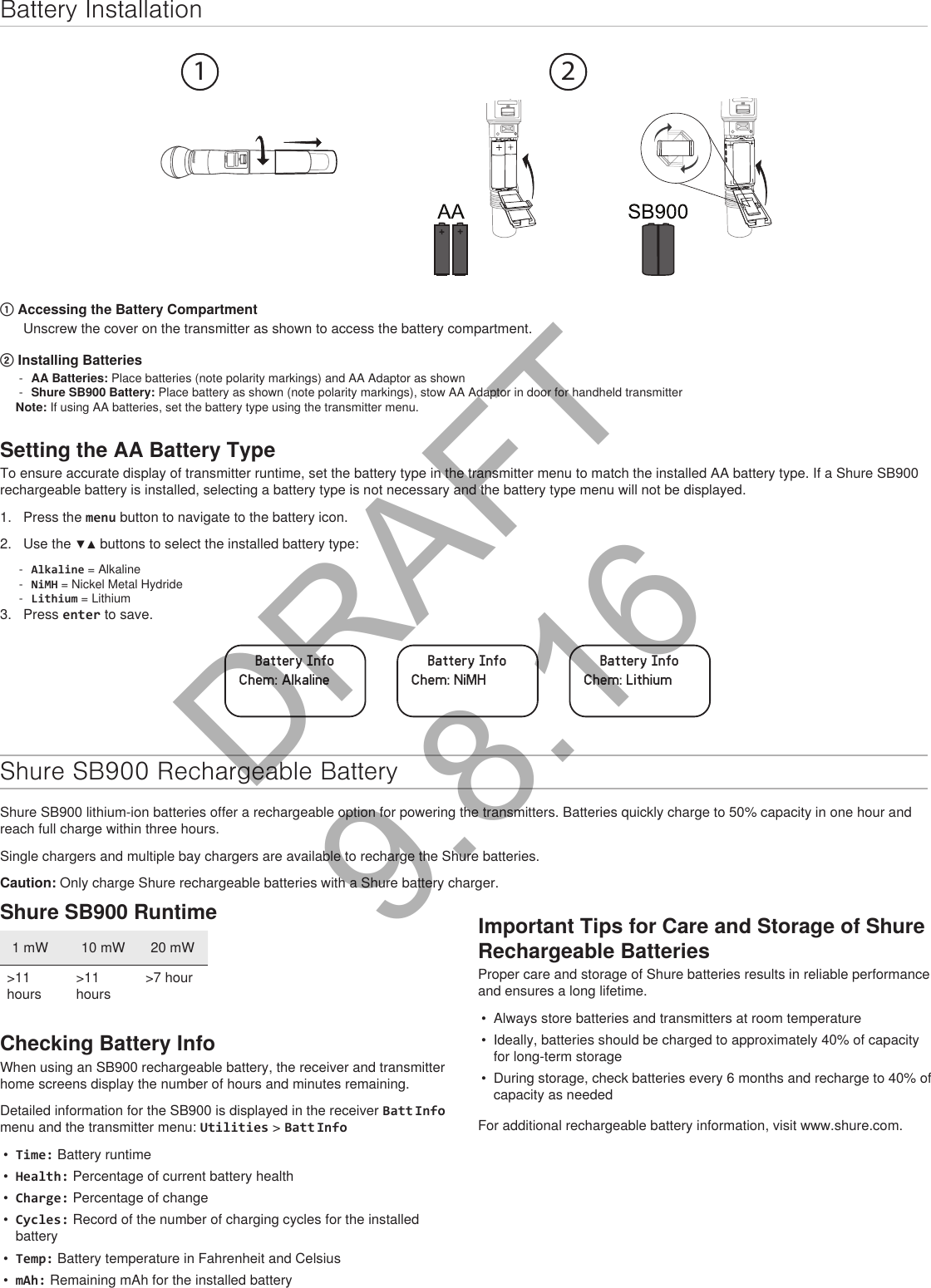 Battery Installation1 2① Accessing the Battery CompartmentUnscrew the cover on the transmitter as shown to access the battery compartment.② Installing Batteries - AA Batteries: Place batteries (note polarity markings) and AA Adaptor as shown  - Shure SB900 Battery: Place battery as shown (note polarity markings), stow AA Adaptor in door for handheld transmitter Note: If using AA batteries, set the battery type using the transmitter menu.Setting the AA Battery TypeTo ensure accurate display of transmitter runtime, set the battery type in the transmitter menu to match the installed AA battery type. If a Shure SB900 rechargeable battery is installed, selecting a battery type is not necessary and the battery type menu will not be displayed.1.  Press the menu button to navigate to the battery icon.2.  Use the ▼▲ buttons to select the installed battery type: - Alkaline = Alkaline - NiMH = Nickel Metal Hydride - Lithium = Lithium3.  Press enter to save.Battery InfoChem: AlkalineBattery InfoChem: NiMHBattery InfoChem: LithiumShure SB900 Rechargeable BatteryShure SB900 lithium-ion batteries offer a rechargeable option for powering the transmitters. Batteries quickly charge to 50% capacity in one hour and reach full charge within three hours.Single chargers and multiple bay chargers are available to recharge the Shure batteries.Caution: Only charge Shure rechargeable batteries with a Shure battery charger.Shure SB900 Runtime1 mW 10 mW 20 mW&gt;11 hours&gt;11 hours&gt;7 hourChecking Battery InfoWhen using an SB900 rechargeable battery, the receiver and transmitter home screens display the number of hours and minutes remaining.Detailed information for the SB900 is displayed in the receiver Batt Info menu and the transmitter menu: Utilities &gt; Batt Info•  Time: Battery runtime•  Health: Percentage of current battery health•  Charge: Percentage of change•  Cycles: Record of the number of charging cycles for the installed battery•  Temp: Battery temperature in Fahrenheit and Celsius•  mAh: Remaining mAh for the installed batteryImportant Tips for Care and Storage of Shure Rechargeable BatteriesProper care and storage of Shure batteries results in reliable performance and ensures a long lifetime.•  Always store batteries and transmitters at room temperature •  Ideally, batteries should be charged to approximately 40% of capacity for long-term storage•  During storage, check batteries every 6 months and recharge to 40% of capacity as neededFor additional rechargeable battery information, visit www.shure.com.DRAFT 9.8.16