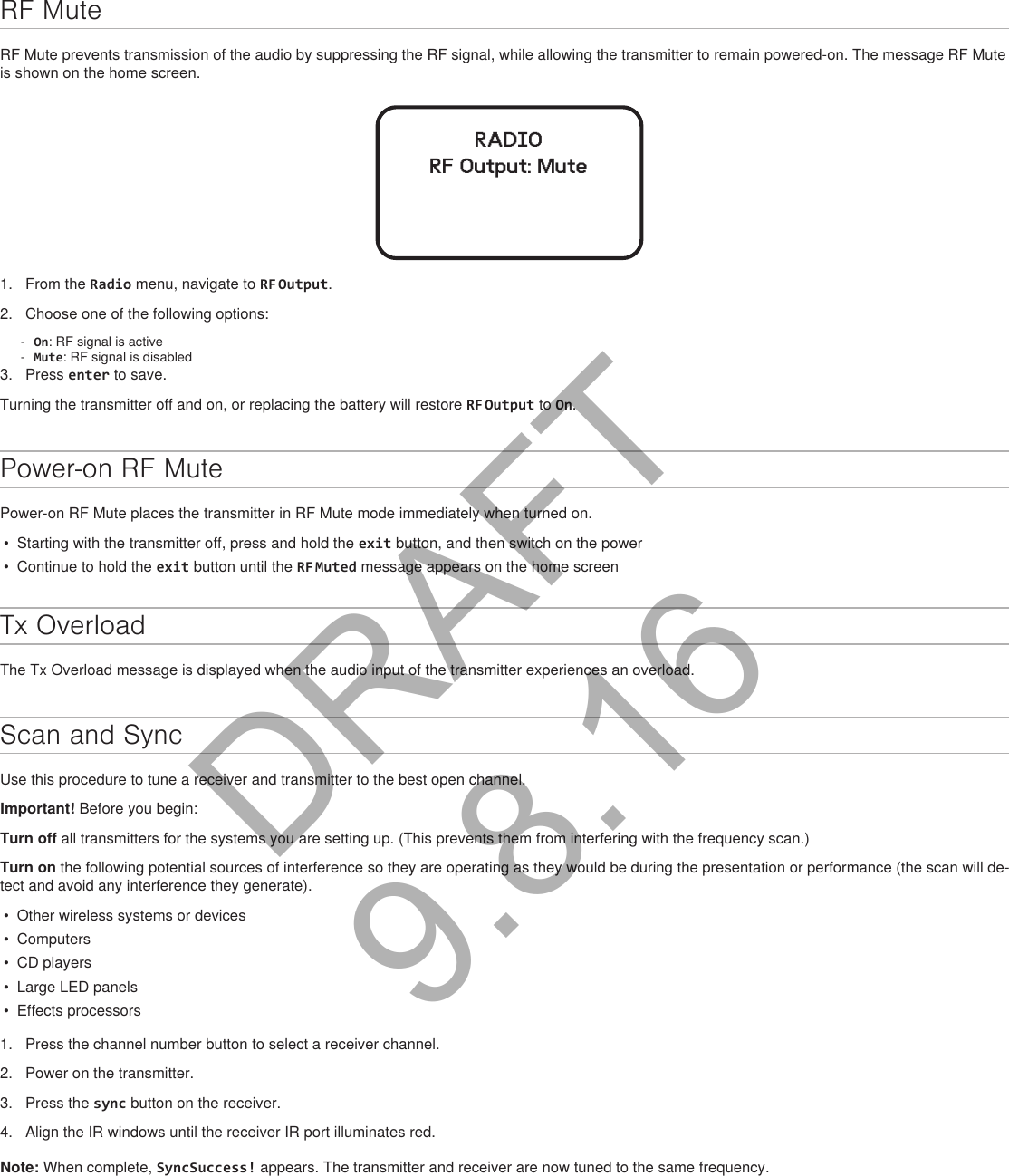 RF MuteRF Mute prevents transmission of the audio by suppressing the RF signal, while allowing the transmitter to remain powered-on. The message RF Mute is shown on the home screen.RADIORF Output: Mute1.  From the Radio menu, navigate to RF Output.2.  Choose one of the following options: - On: RF signal is active - Mute: RF signal is disabled3.  Press enter to save.Turning the transmitter off and on, or replacing the battery will restore RF Output to On.Power-on RF MutePower-on RF Mute places the transmitter in RF Mute mode immediately when turned on.•  Starting with the transmitter off, press and hold the exit button, and then switch on the power•  Continue to hold the exit button until the RF Muted message appears on the home screenTx OverloadThe Tx Overload message is displayed when the audio input of the transmitter experiences an overload.Scan and SyncUse this procedure to tune a receiver and transmitter to the best open channel.Important! Before you begin: Turn off all transmitters for the systems you are setting up. (This prevents them from interfering with the frequency scan.)Turn on the following potential sources of interference so they are operating as they would be during the presentation or performance (the scan will de-tect and avoid any interference they generate).•  Other wireless systems or devices•  Computers•  CD players•  Large LED panels•  Effects processors1.  Press the channel number button to select a receiver channel.2.  Power on the transmitter.3.  Press the sync button on the receiver.4.  Align the IR windows until the receiver IR port illuminates red.Note: When complete, SyncSuccess! appears. The transmitter and receiver are now tuned to the same frequency.DRAFT 9.8.16